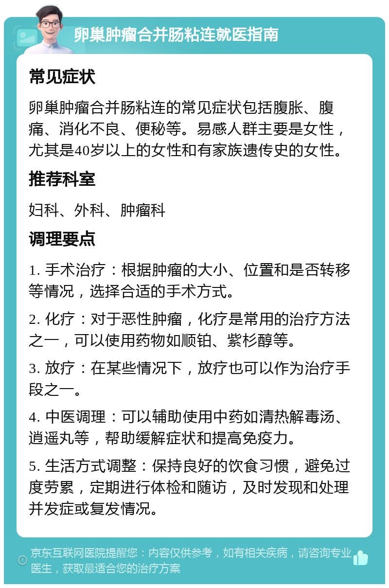 卵巢肿瘤合并肠粘连就医指南 常见症状 卵巢肿瘤合并肠粘连的常见症状包括腹胀、腹痛、消化不良、便秘等。易感人群主要是女性，尤其是40岁以上的女性和有家族遗传史的女性。 推荐科室 妇科、外科、肿瘤科 调理要点 1. 手术治疗：根据肿瘤的大小、位置和是否转移等情况，选择合适的手术方式。 2. 化疗：对于恶性肿瘤，化疗是常用的治疗方法之一，可以使用药物如顺铂、紫杉醇等。 3. 放疗：在某些情况下，放疗也可以作为治疗手段之一。 4. 中医调理：可以辅助使用中药如清热解毒汤、逍遥丸等，帮助缓解症状和提高免疫力。 5. 生活方式调整：保持良好的饮食习惯，避免过度劳累，定期进行体检和随访，及时发现和处理并发症或复发情况。