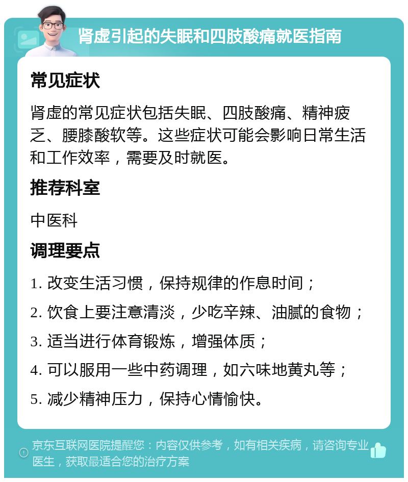 肾虚引起的失眠和四肢酸痛就医指南 常见症状 肾虚的常见症状包括失眠、四肢酸痛、精神疲乏、腰膝酸软等。这些症状可能会影响日常生活和工作效率，需要及时就医。 推荐科室 中医科 调理要点 1. 改变生活习惯，保持规律的作息时间； 2. 饮食上要注意清淡，少吃辛辣、油腻的食物； 3. 适当进行体育锻炼，增强体质； 4. 可以服用一些中药调理，如六味地黄丸等； 5. 减少精神压力，保持心情愉快。