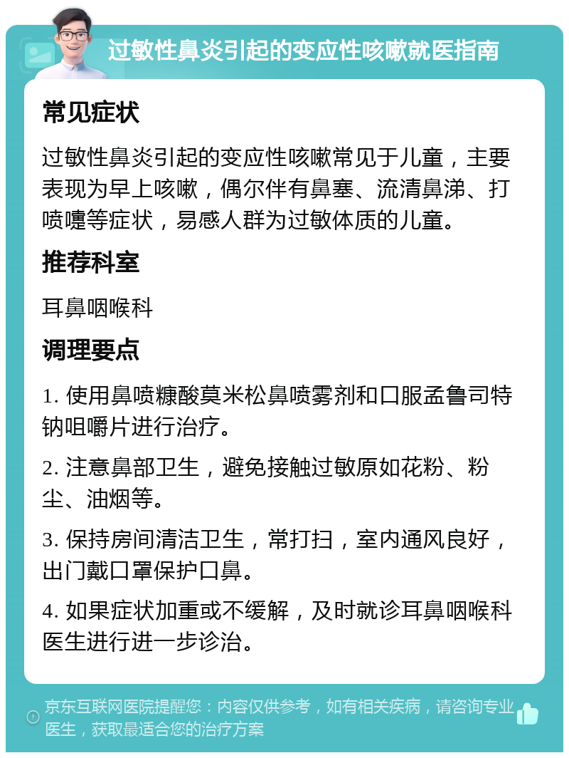 过敏性鼻炎引起的变应性咳嗽就医指南 常见症状 过敏性鼻炎引起的变应性咳嗽常见于儿童，主要表现为早上咳嗽，偶尔伴有鼻塞、流清鼻涕、打喷嚏等症状，易感人群为过敏体质的儿童。 推荐科室 耳鼻咽喉科 调理要点 1. 使用鼻喷糠酸莫米松鼻喷雾剂和口服孟鲁司特钠咀嚼片进行治疗。 2. 注意鼻部卫生，避免接触过敏原如花粉、粉尘、油烟等。 3. 保持房间清洁卫生，常打扫，室内通风良好，出门戴口罩保护口鼻。 4. 如果症状加重或不缓解，及时就诊耳鼻咽喉科医生进行进一步诊治。