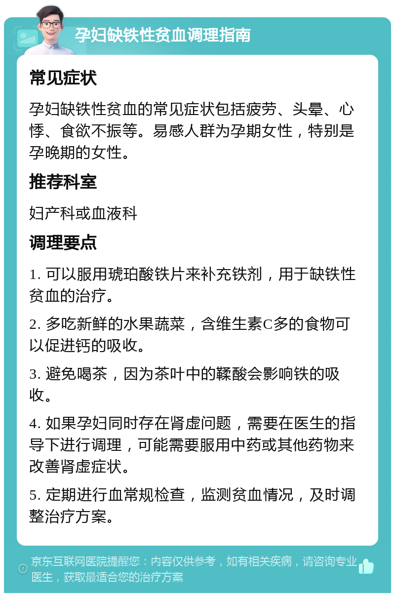 孕妇缺铁性贫血调理指南 常见症状 孕妇缺铁性贫血的常见症状包括疲劳、头晕、心悸、食欲不振等。易感人群为孕期女性，特别是孕晚期的女性。 推荐科室 妇产科或血液科 调理要点 1. 可以服用琥珀酸铁片来补充铁剂，用于缺铁性贫血的治疗。 2. 多吃新鲜的水果蔬菜，含维生素C多的食物可以促进钙的吸收。 3. 避免喝茶，因为茶叶中的鞣酸会影响铁的吸收。 4. 如果孕妇同时存在肾虚问题，需要在医生的指导下进行调理，可能需要服用中药或其他药物来改善肾虚症状。 5. 定期进行血常规检查，监测贫血情况，及时调整治疗方案。