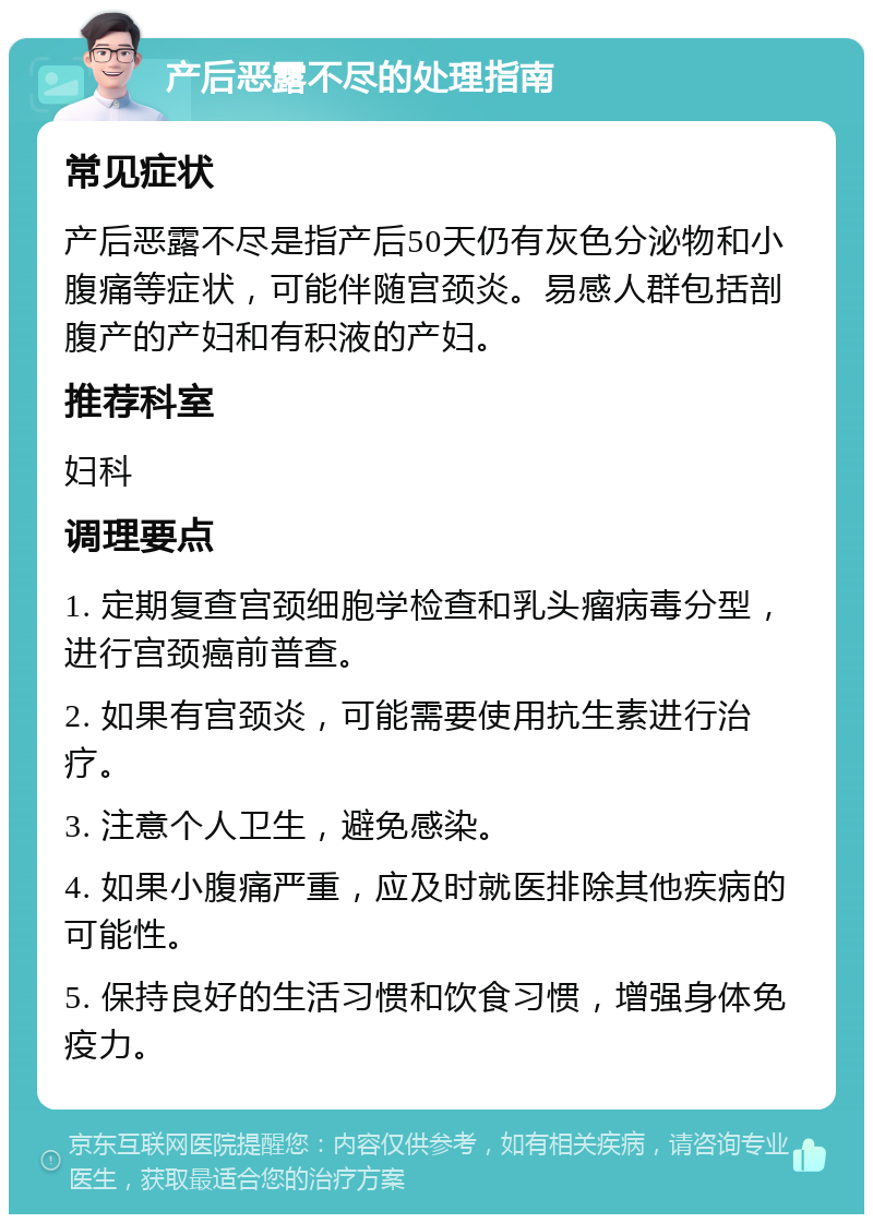 产后恶露不尽的处理指南 常见症状 产后恶露不尽是指产后50天仍有灰色分泌物和小腹痛等症状，可能伴随宫颈炎。易感人群包括剖腹产的产妇和有积液的产妇。 推荐科室 妇科 调理要点 1. 定期复查宫颈细胞学检查和乳头瘤病毒分型，进行宫颈癌前普查。 2. 如果有宫颈炎，可能需要使用抗生素进行治疗。 3. 注意个人卫生，避免感染。 4. 如果小腹痛严重，应及时就医排除其他疾病的可能性。 5. 保持良好的生活习惯和饮食习惯，增强身体免疫力。