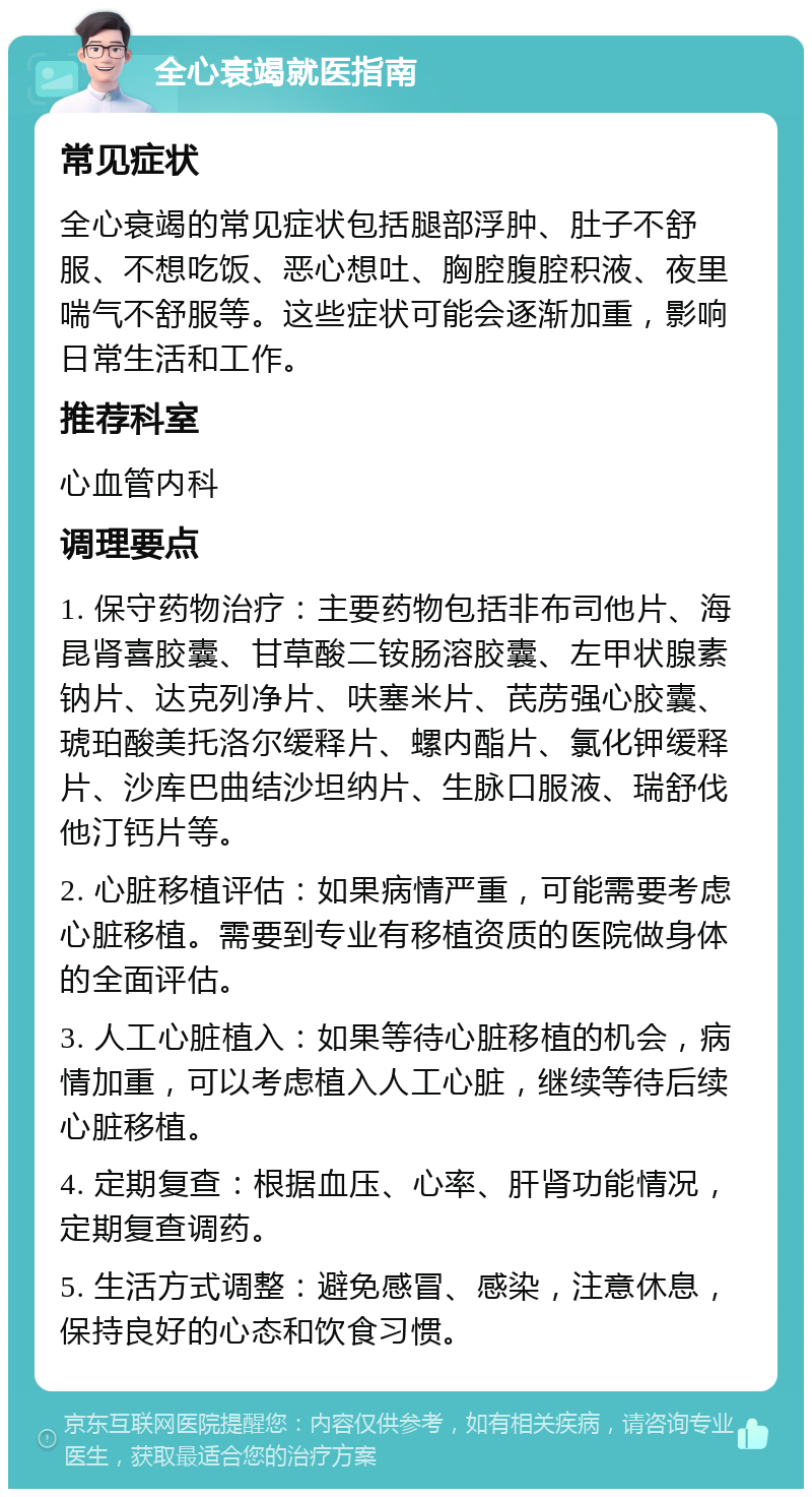 全心衰竭就医指南 常见症状 全心衰竭的常见症状包括腿部浮肿、肚子不舒服、不想吃饭、恶心想吐、胸腔腹腔积液、夜里喘气不舒服等。这些症状可能会逐渐加重，影响日常生活和工作。 推荐科室 心血管内科 调理要点 1. 保守药物治疗：主要药物包括非布司他片、海昆肾喜胶囊、甘草酸二铵肠溶胶囊、左甲状腺素钠片、达克列净片、呋塞米片、芪苈强心胶囊、琥珀酸美托洛尔缓释片、螺内酯片、氯化钾缓释片、沙库巴曲结沙坦纳片、生脉口服液、瑞舒伐他汀钙片等。 2. 心脏移植评估：如果病情严重，可能需要考虑心脏移植。需要到专业有移植资质的医院做身体的全面评估。 3. 人工心脏植入：如果等待心脏移植的机会，病情加重，可以考虑植入人工心脏，继续等待后续心脏移植。 4. 定期复查：根据血压、心率、肝肾功能情况，定期复查调药。 5. 生活方式调整：避免感冒、感染，注意休息，保持良好的心态和饮食习惯。