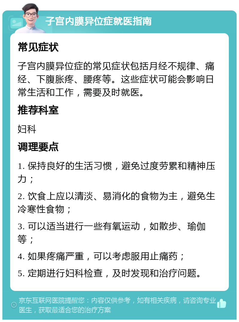 子宫内膜异位症就医指南 常见症状 子宫内膜异位症的常见症状包括月经不规律、痛经、下腹胀疼、腰疼等。这些症状可能会影响日常生活和工作，需要及时就医。 推荐科室 妇科 调理要点 1. 保持良好的生活习惯，避免过度劳累和精神压力； 2. 饮食上应以清淡、易消化的食物为主，避免生冷寒性食物； 3. 可以适当进行一些有氧运动，如散步、瑜伽等； 4. 如果疼痛严重，可以考虑服用止痛药； 5. 定期进行妇科检查，及时发现和治疗问题。