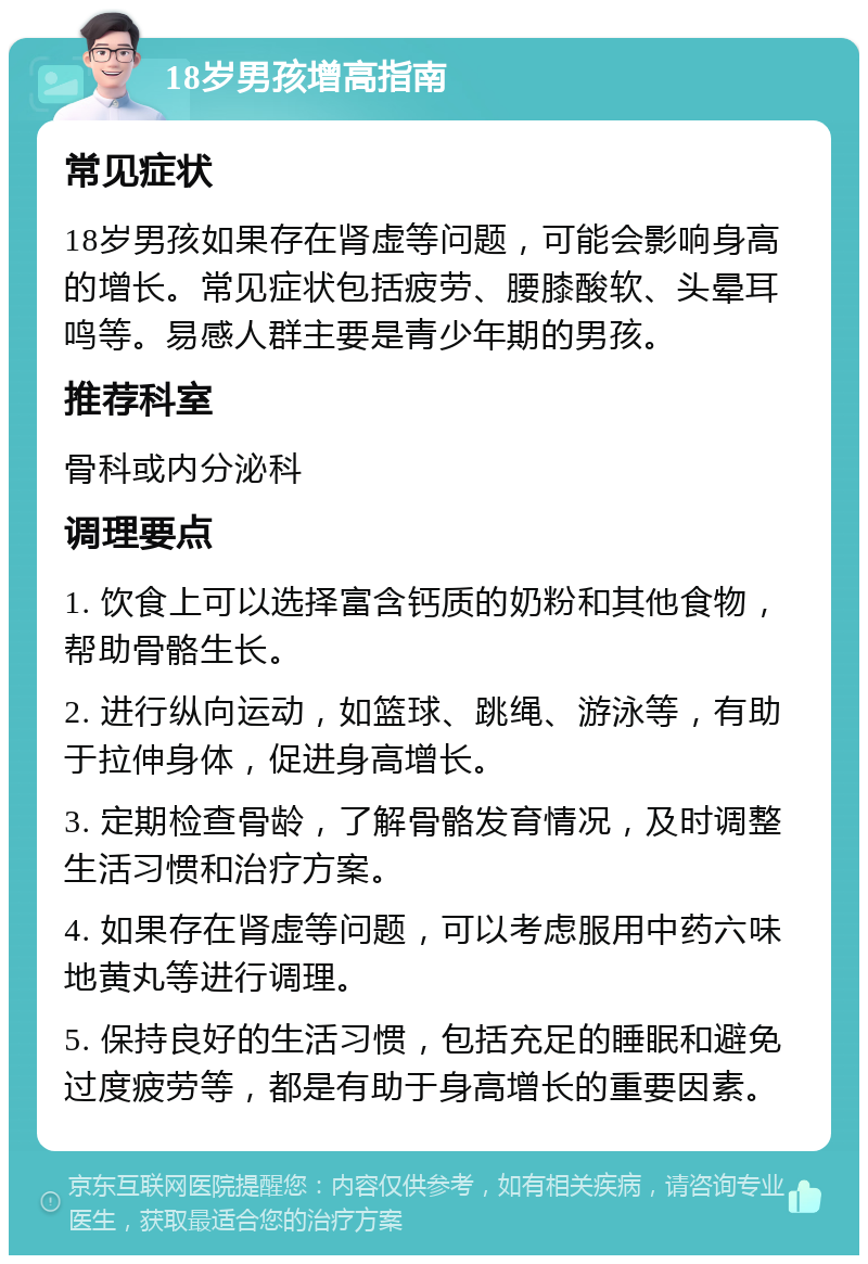 18岁男孩增高指南 常见症状 18岁男孩如果存在肾虚等问题，可能会影响身高的增长。常见症状包括疲劳、腰膝酸软、头晕耳鸣等。易感人群主要是青少年期的男孩。 推荐科室 骨科或内分泌科 调理要点 1. 饮食上可以选择富含钙质的奶粉和其他食物，帮助骨骼生长。 2. 进行纵向运动，如篮球、跳绳、游泳等，有助于拉伸身体，促进身高增长。 3. 定期检查骨龄，了解骨骼发育情况，及时调整生活习惯和治疗方案。 4. 如果存在肾虚等问题，可以考虑服用中药六味地黄丸等进行调理。 5. 保持良好的生活习惯，包括充足的睡眠和避免过度疲劳等，都是有助于身高增长的重要因素。