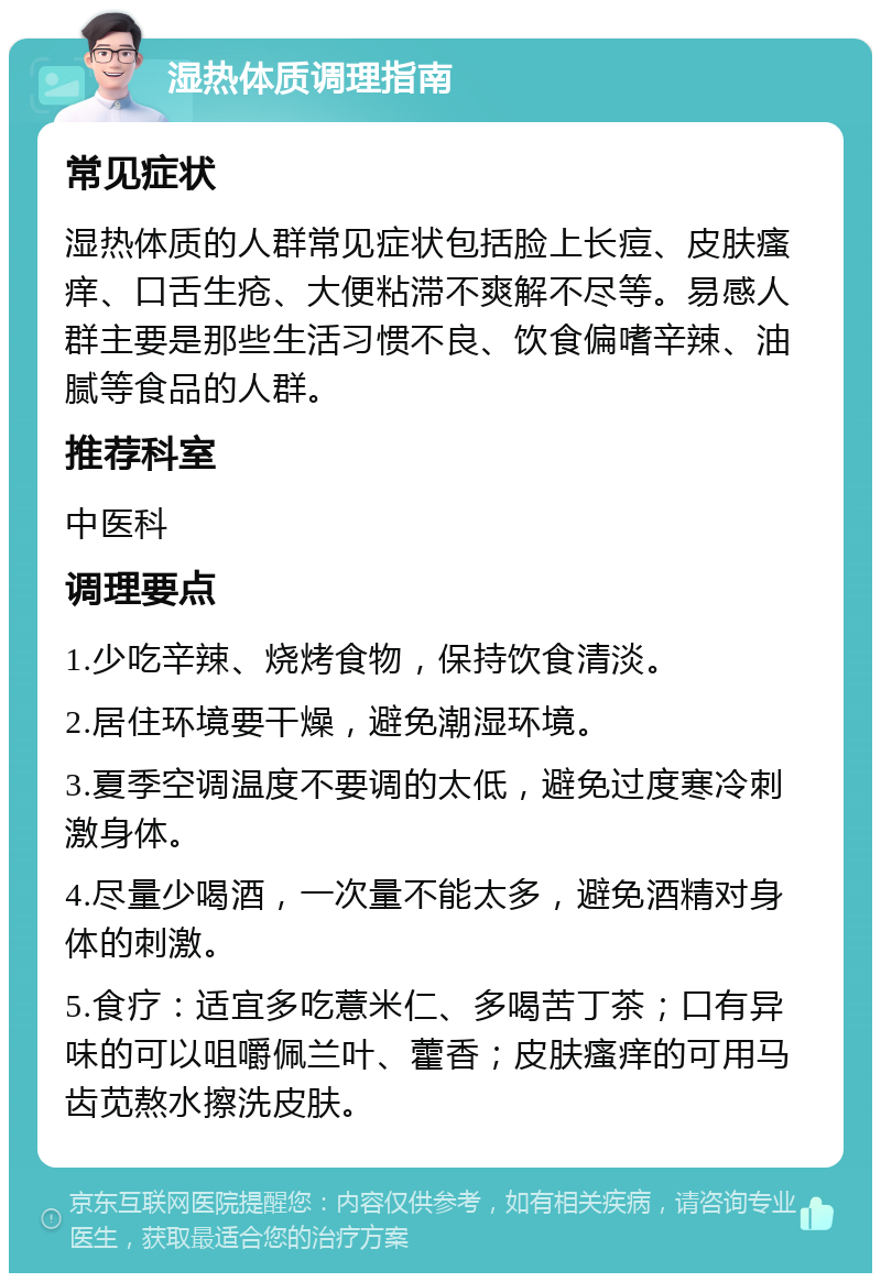 湿热体质调理指南 常见症状 湿热体质的人群常见症状包括脸上长痘、皮肤瘙痒、口舌生疮、大便粘滞不爽解不尽等。易感人群主要是那些生活习惯不良、饮食偏嗜辛辣、油腻等食品的人群。 推荐科室 中医科 调理要点 1.少吃辛辣、烧烤食物，保持饮食清淡。 2.居住环境要干燥，避免潮湿环境。 3.夏季空调温度不要调的太低，避免过度寒冷刺激身体。 4.尽量少喝酒，一次量不能太多，避免酒精对身体的刺激。 5.食疗：适宜多吃薏米仁、多喝苦丁茶；口有异味的可以咀嚼佩兰叶、藿香；皮肤瘙痒的可用马齿苋熬水擦洗皮肤。