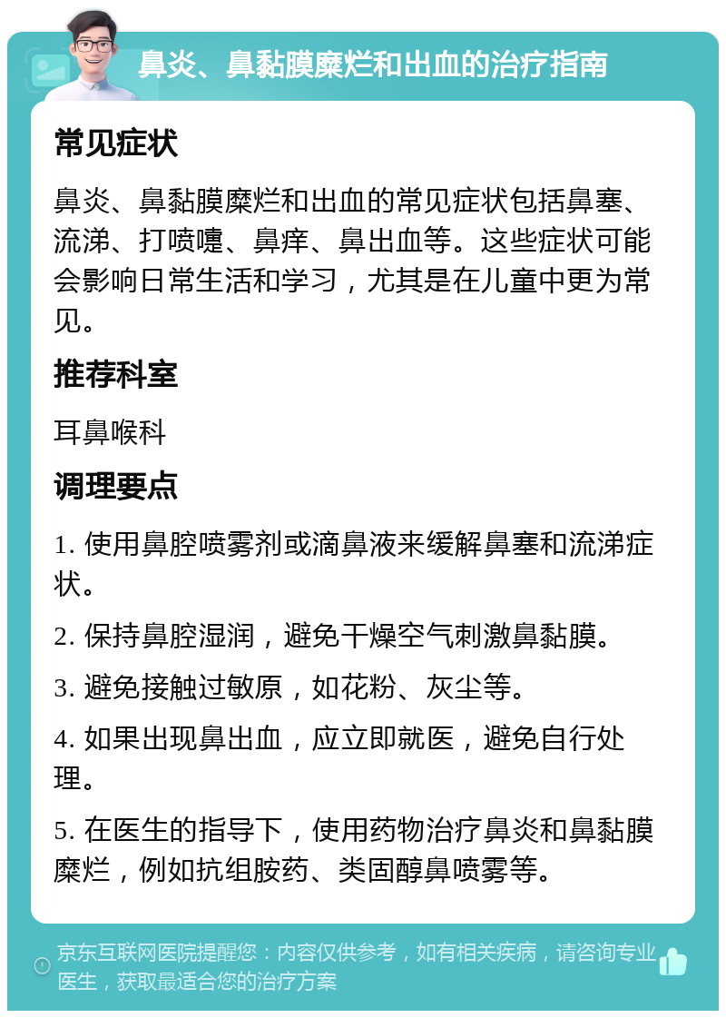 鼻炎、鼻黏膜糜烂和出血的治疗指南 常见症状 鼻炎、鼻黏膜糜烂和出血的常见症状包括鼻塞、流涕、打喷嚏、鼻痒、鼻出血等。这些症状可能会影响日常生活和学习，尤其是在儿童中更为常见。 推荐科室 耳鼻喉科 调理要点 1. 使用鼻腔喷雾剂或滴鼻液来缓解鼻塞和流涕症状。 2. 保持鼻腔湿润，避免干燥空气刺激鼻黏膜。 3. 避免接触过敏原，如花粉、灰尘等。 4. 如果出现鼻出血，应立即就医，避免自行处理。 5. 在医生的指导下，使用药物治疗鼻炎和鼻黏膜糜烂，例如抗组胺药、类固醇鼻喷雾等。