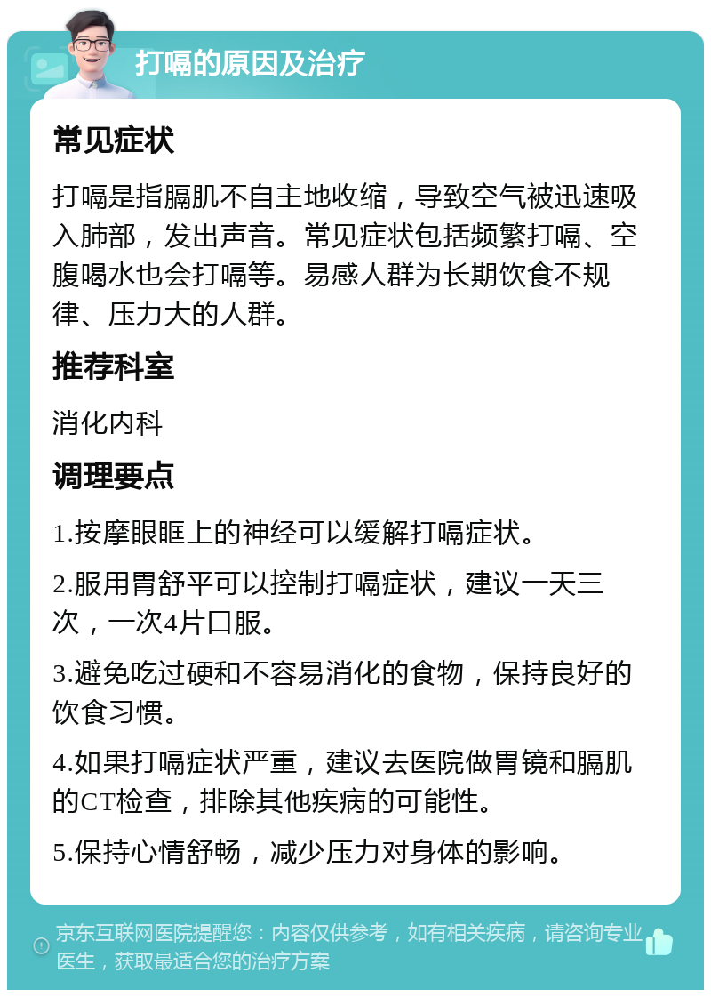 打嗝的原因及治疗 常见症状 打嗝是指膈肌不自主地收缩，导致空气被迅速吸入肺部，发出声音。常见症状包括频繁打嗝、空腹喝水也会打嗝等。易感人群为长期饮食不规律、压力大的人群。 推荐科室 消化内科 调理要点 1.按摩眼眶上的神经可以缓解打嗝症状。 2.服用胃舒平可以控制打嗝症状，建议一天三次，一次4片口服。 3.避免吃过硬和不容易消化的食物，保持良好的饮食习惯。 4.如果打嗝症状严重，建议去医院做胃镜和膈肌的CT检查，排除其他疾病的可能性。 5.保持心情舒畅，减少压力对身体的影响。