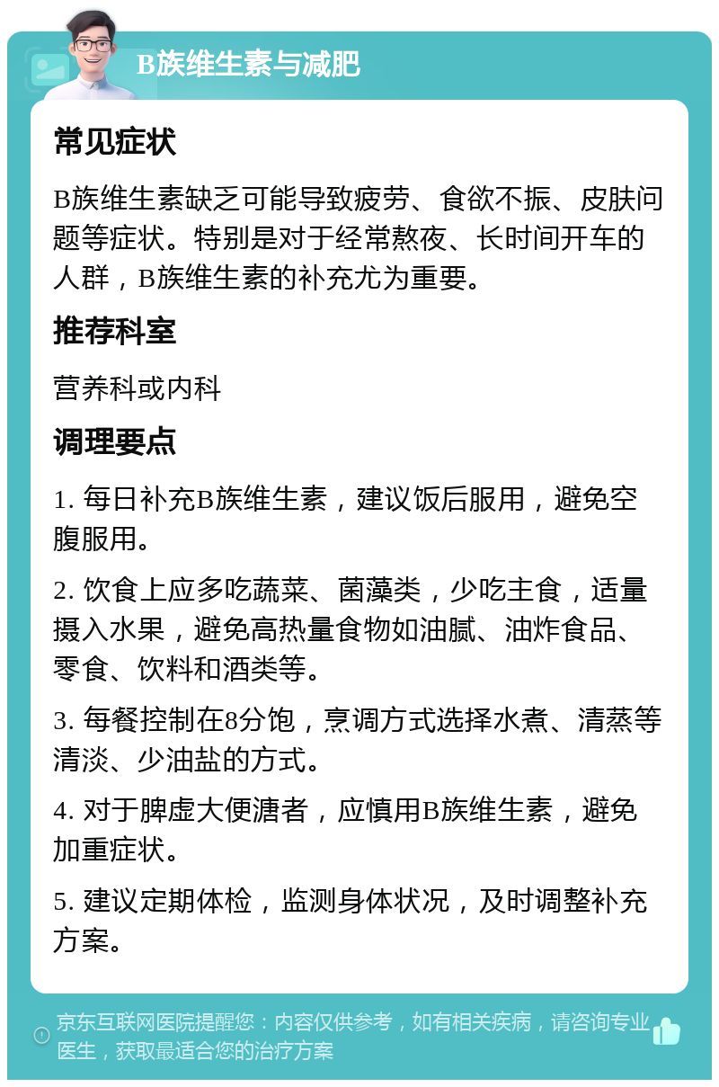 B族维生素与减肥 常见症状 B族维生素缺乏可能导致疲劳、食欲不振、皮肤问题等症状。特别是对于经常熬夜、长时间开车的人群，B族维生素的补充尤为重要。 推荐科室 营养科或内科 调理要点 1. 每日补充B族维生素，建议饭后服用，避免空腹服用。 2. 饮食上应多吃蔬菜、菌藻类，少吃主食，适量摄入水果，避免高热量食物如油腻、油炸食品、零食、饮料和酒类等。 3. 每餐控制在8分饱，烹调方式选择水煮、清蒸等清淡、少油盐的方式。 4. 对于脾虚大便溏者，应慎用B族维生素，避免加重症状。 5. 建议定期体检，监测身体状况，及时调整补充方案。