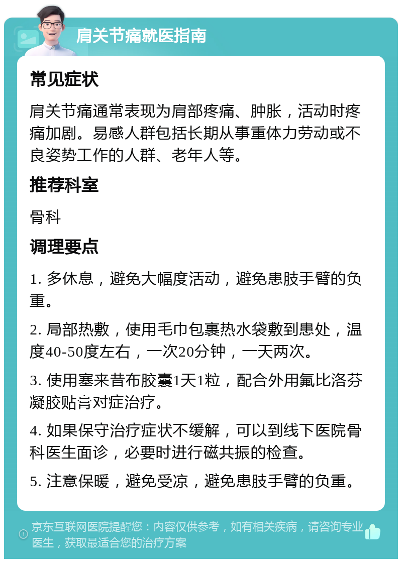 肩关节痛就医指南 常见症状 肩关节痛通常表现为肩部疼痛、肿胀，活动时疼痛加剧。易感人群包括长期从事重体力劳动或不良姿势工作的人群、老年人等。 推荐科室 骨科 调理要点 1. 多休息，避免大幅度活动，避免患肢手臂的负重。 2. 局部热敷，使用毛巾包裹热水袋敷到患处，温度40-50度左右，一次20分钟，一天两次。 3. 使用塞来昔布胶囊1天1粒，配合外用氟比洛芬凝胶贴膏对症治疗。 4. 如果保守治疗症状不缓解，可以到线下医院骨科医生面诊，必要时进行磁共振的检查。 5. 注意保暖，避免受凉，避免患肢手臂的负重。