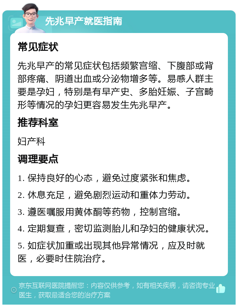 先兆早产就医指南 常见症状 先兆早产的常见症状包括频繁宫缩、下腹部或背部疼痛、阴道出血或分泌物增多等。易感人群主要是孕妇，特别是有早产史、多胎妊娠、子宫畸形等情况的孕妇更容易发生先兆早产。 推荐科室 妇产科 调理要点 1. 保持良好的心态，避免过度紧张和焦虑。 2. 休息充足，避免剧烈运动和重体力劳动。 3. 遵医嘱服用黄体酮等药物，控制宫缩。 4. 定期复查，密切监测胎儿和孕妇的健康状况。 5. 如症状加重或出现其他异常情况，应及时就医，必要时住院治疗。