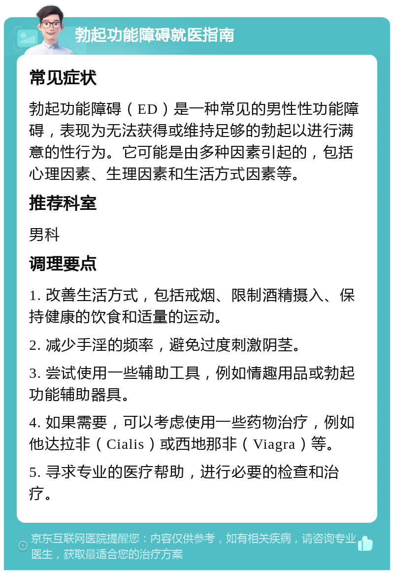 勃起功能障碍就医指南 常见症状 勃起功能障碍（ED）是一种常见的男性性功能障碍，表现为无法获得或维持足够的勃起以进行满意的性行为。它可能是由多种因素引起的，包括心理因素、生理因素和生活方式因素等。 推荐科室 男科 调理要点 1. 改善生活方式，包括戒烟、限制酒精摄入、保持健康的饮食和适量的运动。 2. 减少手淫的频率，避免过度刺激阴茎。 3. 尝试使用一些辅助工具，例如情趣用品或勃起功能辅助器具。 4. 如果需要，可以考虑使用一些药物治疗，例如他达拉非（Cialis）或西地那非（Viagra）等。 5. 寻求专业的医疗帮助，进行必要的检查和治疗。