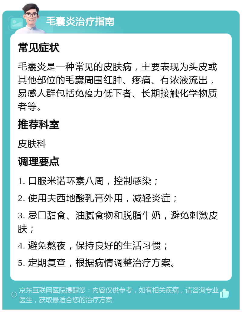 毛囊炎治疗指南 常见症状 毛囊炎是一种常见的皮肤病，主要表现为头皮或其他部位的毛囊周围红肿、疼痛、有浓液流出，易感人群包括免疫力低下者、长期接触化学物质者等。 推荐科室 皮肤科 调理要点 1. 口服米诺环素八周，控制感染； 2. 使用夫西地酸乳膏外用，减轻炎症； 3. 忌口甜食、油腻食物和脱脂牛奶，避免刺激皮肤； 4. 避免熬夜，保持良好的生活习惯； 5. 定期复查，根据病情调整治疗方案。