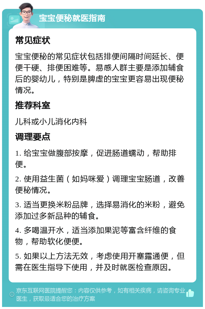 宝宝便秘就医指南 常见症状 宝宝便秘的常见症状包括排便间隔时间延长、便便干硬、排便困难等。易感人群主要是添加辅食后的婴幼儿，特别是脾虚的宝宝更容易出现便秘情况。 推荐科室 儿科或小儿消化内科 调理要点 1. 给宝宝做腹部按摩，促进肠道蠕动，帮助排便。 2. 使用益生菌（如妈咪爱）调理宝宝肠道，改善便秘情况。 3. 适当更换米粉品牌，选择易消化的米粉，避免添加过多新品种的辅食。 4. 多喝温开水，适当添加果泥等富含纤维的食物，帮助软化便便。 5. 如果以上方法无效，考虑使用开塞露通便，但需在医生指导下使用，并及时就医检查原因。