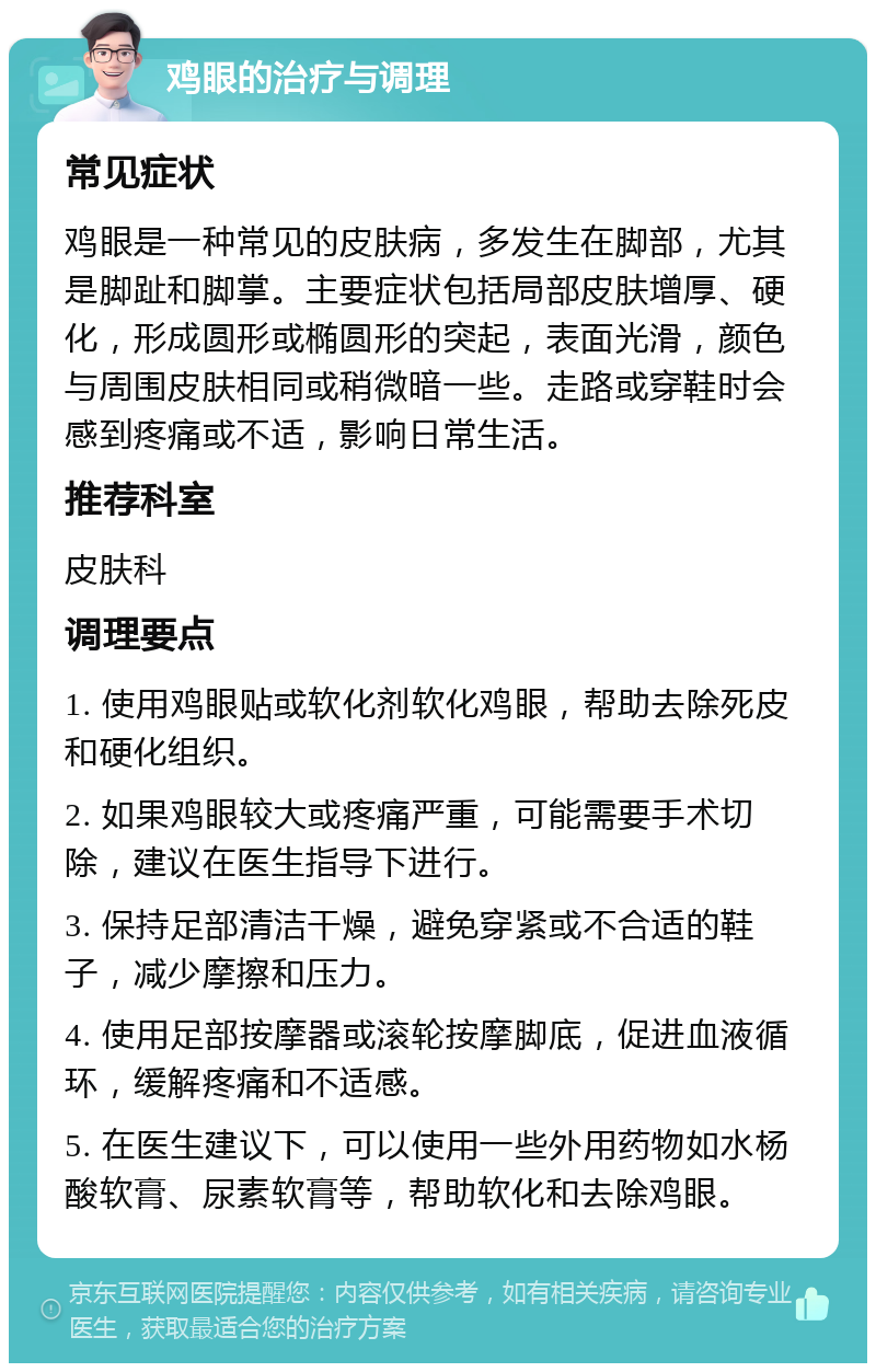 鸡眼的治疗与调理 常见症状 鸡眼是一种常见的皮肤病，多发生在脚部，尤其是脚趾和脚掌。主要症状包括局部皮肤增厚、硬化，形成圆形或椭圆形的突起，表面光滑，颜色与周围皮肤相同或稍微暗一些。走路或穿鞋时会感到疼痛或不适，影响日常生活。 推荐科室 皮肤科 调理要点 1. 使用鸡眼贴或软化剂软化鸡眼，帮助去除死皮和硬化组织。 2. 如果鸡眼较大或疼痛严重，可能需要手术切除，建议在医生指导下进行。 3. 保持足部清洁干燥，避免穿紧或不合适的鞋子，减少摩擦和压力。 4. 使用足部按摩器或滚轮按摩脚底，促进血液循环，缓解疼痛和不适感。 5. 在医生建议下，可以使用一些外用药物如水杨酸软膏、尿素软膏等，帮助软化和去除鸡眼。