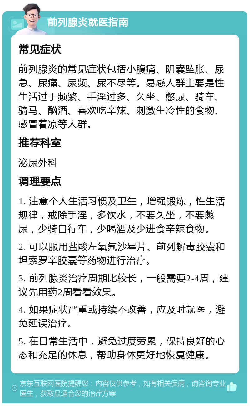 前列腺炎就医指南 常见症状 前列腺炎的常见症状包括小腹痛、阴囊坠胀、尿急、尿痛、尿频、尿不尽等。易感人群主要是性生活过于频繁、手淫过多、久坐、憋尿、骑车、骑马、酗酒、喜欢吃辛辣、刺激生冷性的食物、感冒着凉等人群。 推荐科室 泌尿外科 调理要点 1. 注意个人生活习惯及卫生，增强锻炼，性生活规律，戒除手淫，多饮水，不要久坐，不要憋尿，少骑自行车，少喝酒及少进食辛辣食物。 2. 可以服用盐酸左氧氟沙星片、前列解毒胶囊和坦索罗辛胶囊等药物进行治疗。 3. 前列腺炎治疗周期比较长，一般需要2-4周，建议先用药2周看看效果。 4. 如果症状严重或持续不改善，应及时就医，避免延误治疗。 5. 在日常生活中，避免过度劳累，保持良好的心态和充足的休息，帮助身体更好地恢复健康。