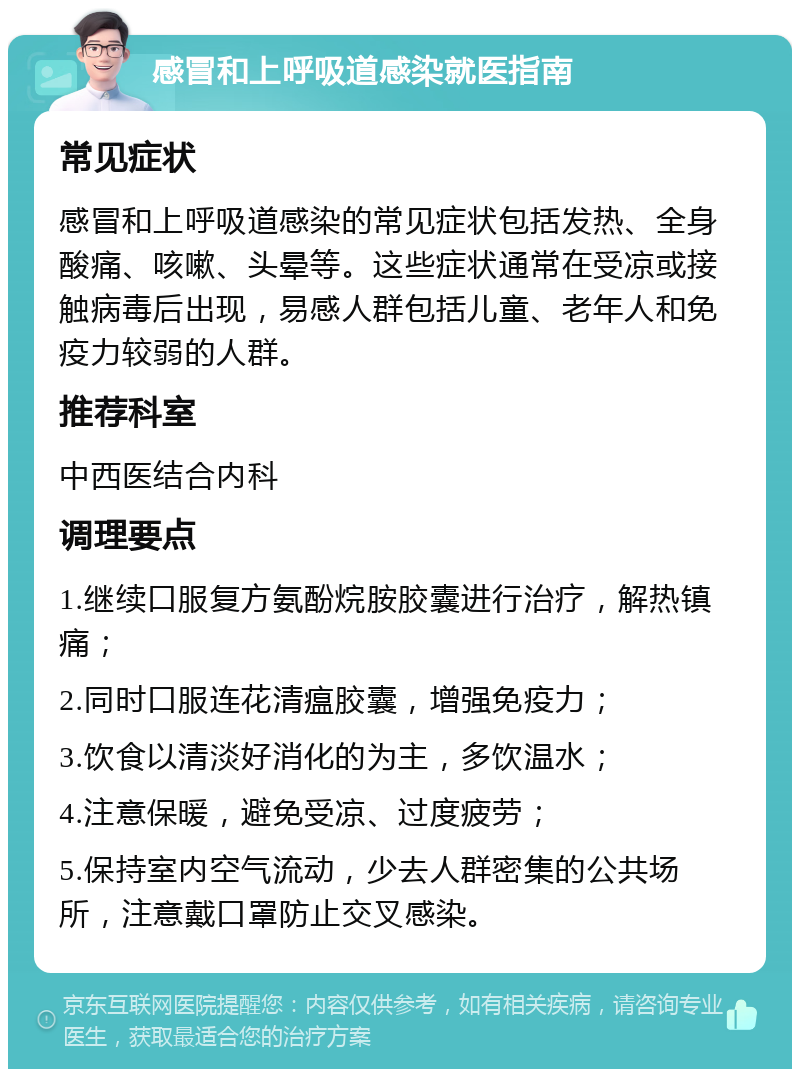 感冒和上呼吸道感染就医指南 常见症状 感冒和上呼吸道感染的常见症状包括发热、全身酸痛、咳嗽、头晕等。这些症状通常在受凉或接触病毒后出现，易感人群包括儿童、老年人和免疫力较弱的人群。 推荐科室 中西医结合内科 调理要点 1.继续口服复方氨酚烷胺胶囊进行治疗，解热镇痛； 2.同时口服连花清瘟胶囊，增强免疫力； 3.饮食以清淡好消化的为主，多饮温水； 4.注意保暖，避免受凉、过度疲劳； 5.保持室内空气流动，少去人群密集的公共场所，注意戴口罩防止交叉感染。