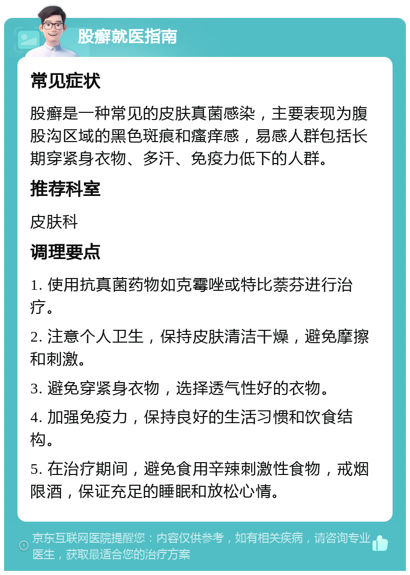 股癣就医指南 常见症状 股癣是一种常见的皮肤真菌感染，主要表现为腹股沟区域的黑色斑痕和瘙痒感，易感人群包括长期穿紧身衣物、多汗、免疫力低下的人群。 推荐科室 皮肤科 调理要点 1. 使用抗真菌药物如克霉唑或特比萘芬进行治疗。 2. 注意个人卫生，保持皮肤清洁干燥，避免摩擦和刺激。 3. 避免穿紧身衣物，选择透气性好的衣物。 4. 加强免疫力，保持良好的生活习惯和饮食结构。 5. 在治疗期间，避免食用辛辣刺激性食物，戒烟限酒，保证充足的睡眠和放松心情。