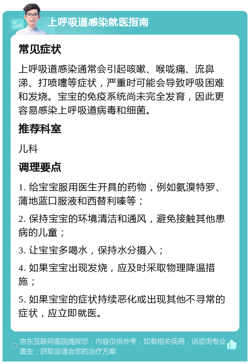 上呼吸道感染就医指南 常见症状 上呼吸道感染通常会引起咳嗽、喉咙痛、流鼻涕、打喷嚏等症状，严重时可能会导致呼吸困难和发烧。宝宝的免疫系统尚未完全发育，因此更容易感染上呼吸道病毒和细菌。 推荐科室 儿科 调理要点 1. 给宝宝服用医生开具的药物，例如氨溴特罗、蒲地蓝口服液和西替利嗪等； 2. 保持宝宝的环境清洁和通风，避免接触其他患病的儿童； 3. 让宝宝多喝水，保持水分摄入； 4. 如果宝宝出现发烧，应及时采取物理降温措施； 5. 如果宝宝的症状持续恶化或出现其他不寻常的症状，应立即就医。