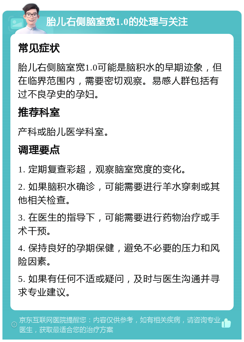 胎儿右侧脑室宽1.0的处理与关注 常见症状 胎儿右侧脑室宽1.0可能是脑积水的早期迹象，但在临界范围内，需要密切观察。易感人群包括有过不良孕史的孕妇。 推荐科室 产科或胎儿医学科室。 调理要点 1. 定期复查彩超，观察脑室宽度的变化。 2. 如果脑积水确诊，可能需要进行羊水穿刺或其他相关检查。 3. 在医生的指导下，可能需要进行药物治疗或手术干预。 4. 保持良好的孕期保健，避免不必要的压力和风险因素。 5. 如果有任何不适或疑问，及时与医生沟通并寻求专业建议。