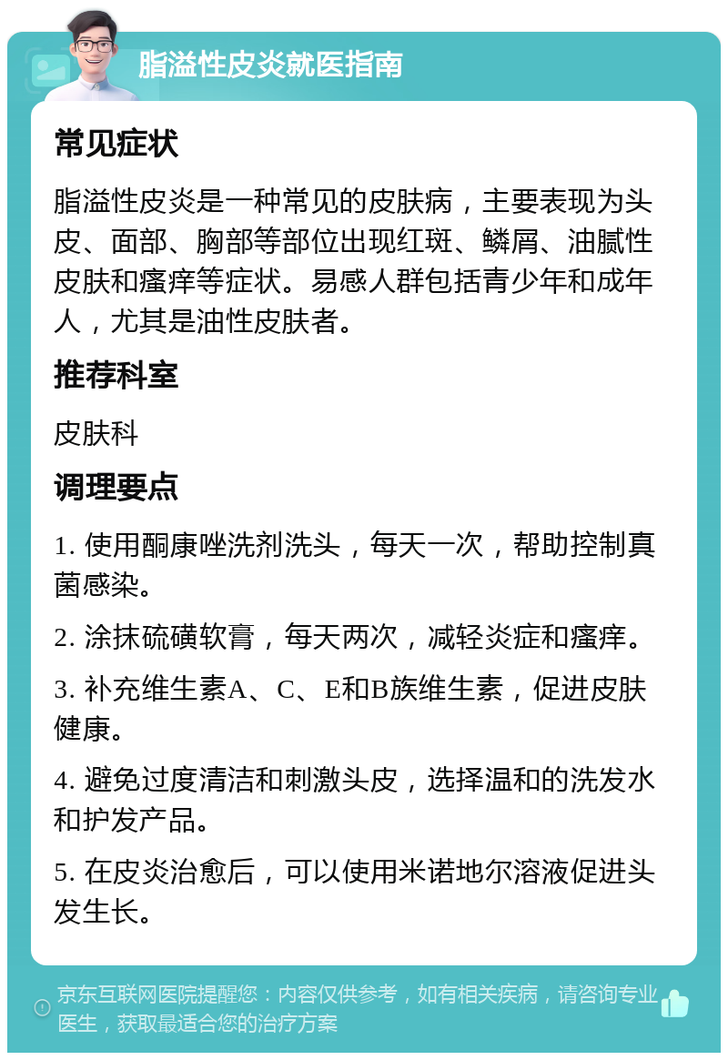 脂溢性皮炎就医指南 常见症状 脂溢性皮炎是一种常见的皮肤病，主要表现为头皮、面部、胸部等部位出现红斑、鳞屑、油腻性皮肤和瘙痒等症状。易感人群包括青少年和成年人，尤其是油性皮肤者。 推荐科室 皮肤科 调理要点 1. 使用酮康唑洗剂洗头，每天一次，帮助控制真菌感染。 2. 涂抹硫磺软膏，每天两次，减轻炎症和瘙痒。 3. 补充维生素A、C、E和B族维生素，促进皮肤健康。 4. 避免过度清洁和刺激头皮，选择温和的洗发水和护发产品。 5. 在皮炎治愈后，可以使用米诺地尔溶液促进头发生长。