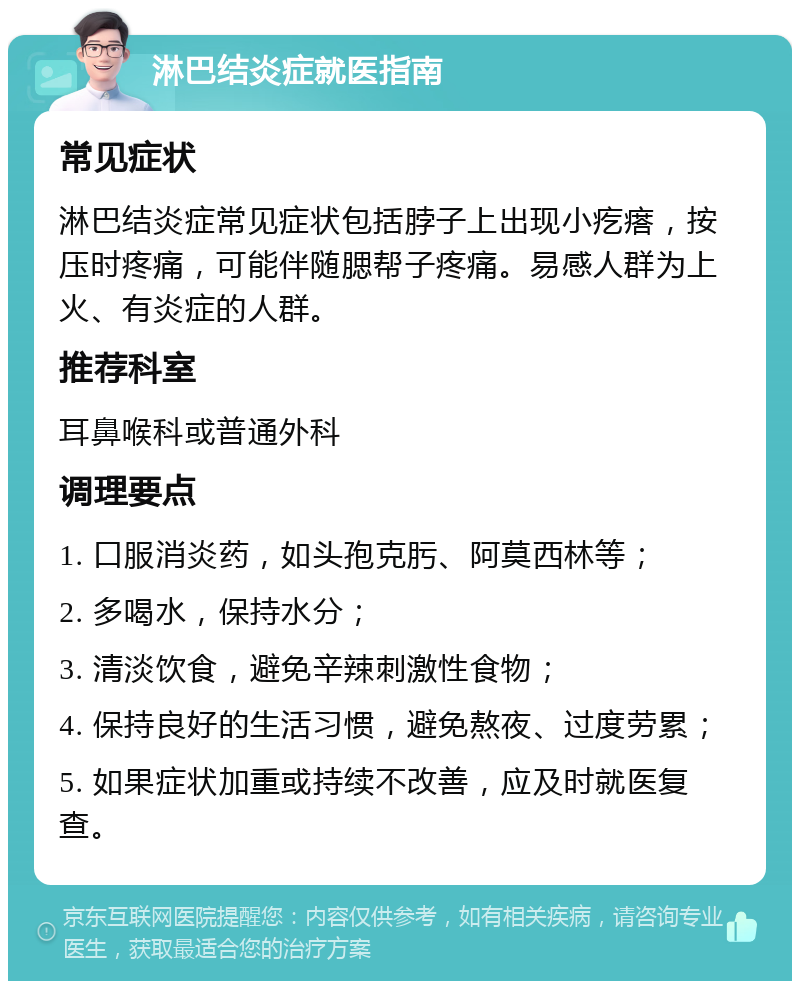 淋巴结炎症就医指南 常见症状 淋巴结炎症常见症状包括脖子上出现小疙瘩，按压时疼痛，可能伴随腮帮子疼痛。易感人群为上火、有炎症的人群。 推荐科室 耳鼻喉科或普通外科 调理要点 1. 口服消炎药，如头孢克肟、阿莫西林等； 2. 多喝水，保持水分； 3. 清淡饮食，避免辛辣刺激性食物； 4. 保持良好的生活习惯，避免熬夜、过度劳累； 5. 如果症状加重或持续不改善，应及时就医复查。