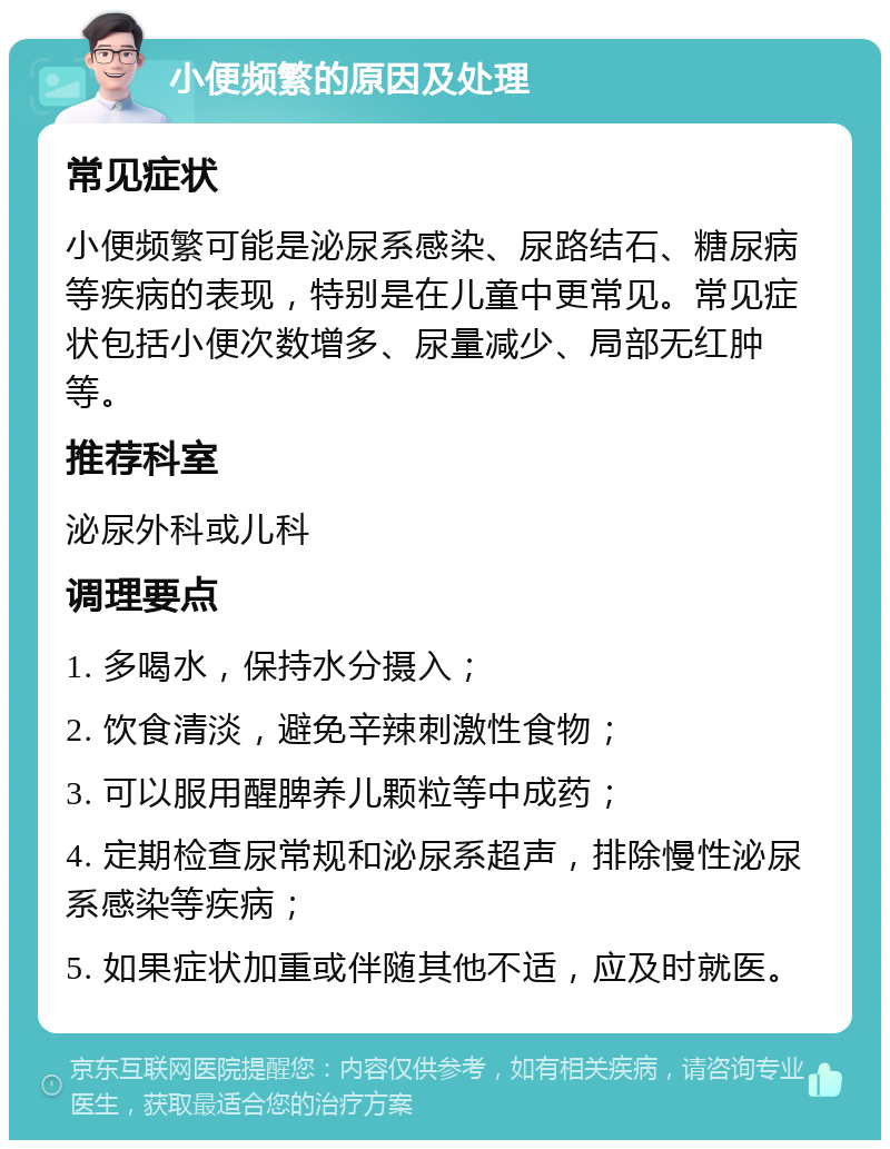 小便频繁的原因及处理 常见症状 小便频繁可能是泌尿系感染、尿路结石、糖尿病等疾病的表现，特别是在儿童中更常见。常见症状包括小便次数增多、尿量减少、局部无红肿等。 推荐科室 泌尿外科或儿科 调理要点 1. 多喝水，保持水分摄入； 2. 饮食清淡，避免辛辣刺激性食物； 3. 可以服用醒脾养儿颗粒等中成药； 4. 定期检查尿常规和泌尿系超声，排除慢性泌尿系感染等疾病； 5. 如果症状加重或伴随其他不适，应及时就医。