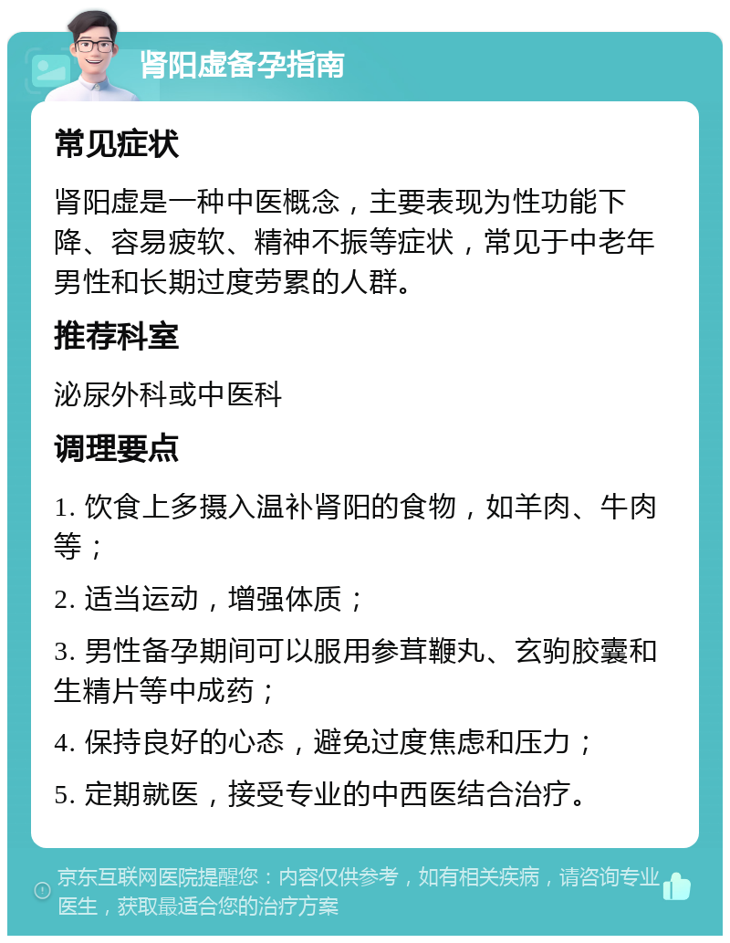 肾阳虚备孕指南 常见症状 肾阳虚是一种中医概念，主要表现为性功能下降、容易疲软、精神不振等症状，常见于中老年男性和长期过度劳累的人群。 推荐科室 泌尿外科或中医科 调理要点 1. 饮食上多摄入温补肾阳的食物，如羊肉、牛肉等； 2. 适当运动，增强体质； 3. 男性备孕期间可以服用参茸鞭丸、玄驹胶囊和生精片等中成药； 4. 保持良好的心态，避免过度焦虑和压力； 5. 定期就医，接受专业的中西医结合治疗。