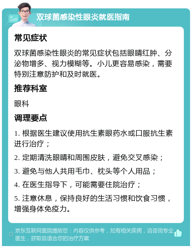 双球菌感染性眼炎就医指南 常见症状 双球菌感染性眼炎的常见症状包括眼睛红肿、分泌物增多、视力模糊等。小儿更容易感染，需要特别注意防护和及时就医。 推荐科室 眼科 调理要点 1. 根据医生建议使用抗生素眼药水或口服抗生素进行治疗； 2. 定期清洗眼睛和周围皮肤，避免交叉感染； 3. 避免与他人共用毛巾、枕头等个人用品； 4. 在医生指导下，可能需要住院治疗； 5. 注意休息，保持良好的生活习惯和饮食习惯，增强身体免疫力。