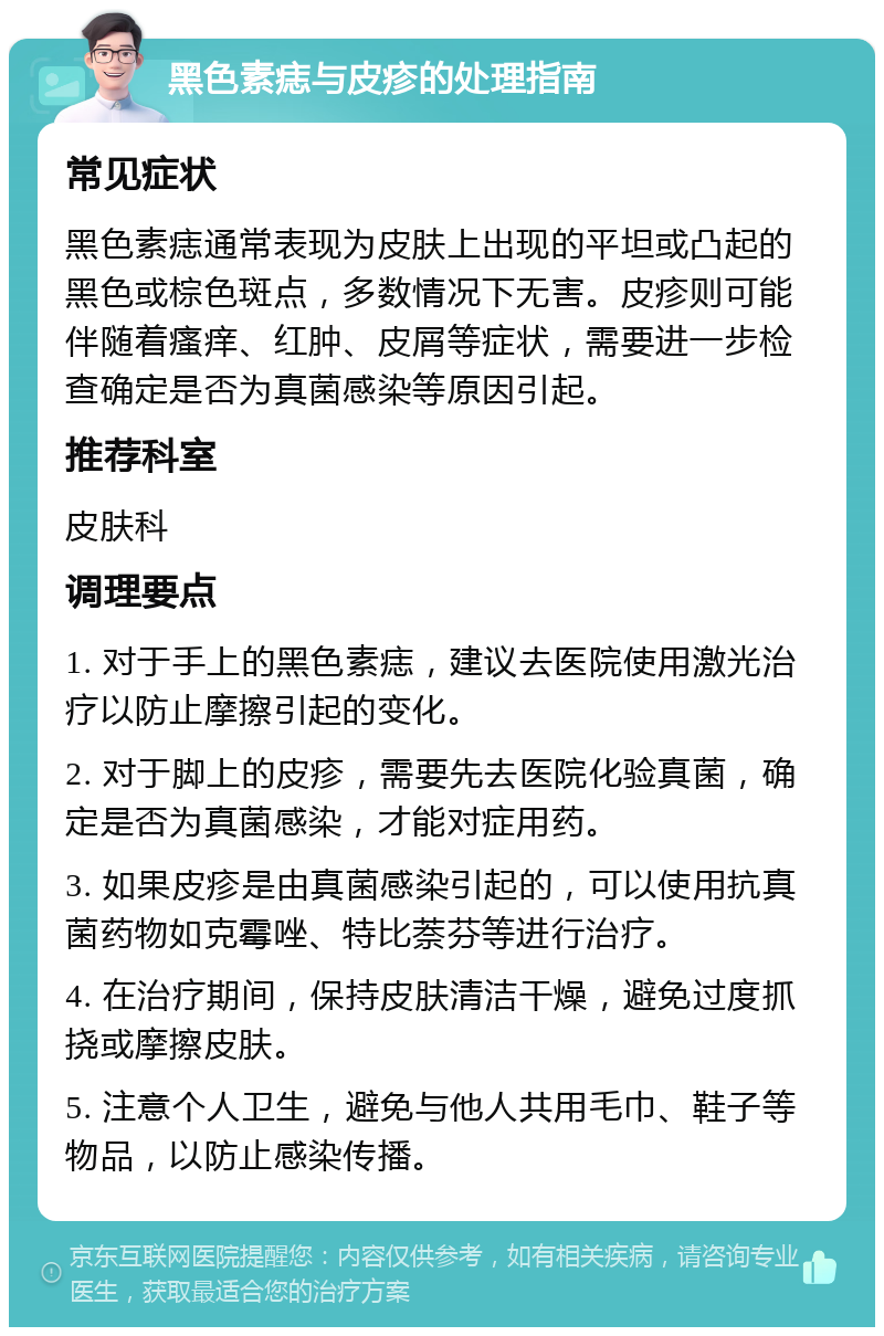 黑色素痣与皮疹的处理指南 常见症状 黑色素痣通常表现为皮肤上出现的平坦或凸起的黑色或棕色斑点，多数情况下无害。皮疹则可能伴随着瘙痒、红肿、皮屑等症状，需要进一步检查确定是否为真菌感染等原因引起。 推荐科室 皮肤科 调理要点 1. 对于手上的黑色素痣，建议去医院使用激光治疗以防止摩擦引起的变化。 2. 对于脚上的皮疹，需要先去医院化验真菌，确定是否为真菌感染，才能对症用药。 3. 如果皮疹是由真菌感染引起的，可以使用抗真菌药物如克霉唑、特比萘芬等进行治疗。 4. 在治疗期间，保持皮肤清洁干燥，避免过度抓挠或摩擦皮肤。 5. 注意个人卫生，避免与他人共用毛巾、鞋子等物品，以防止感染传播。