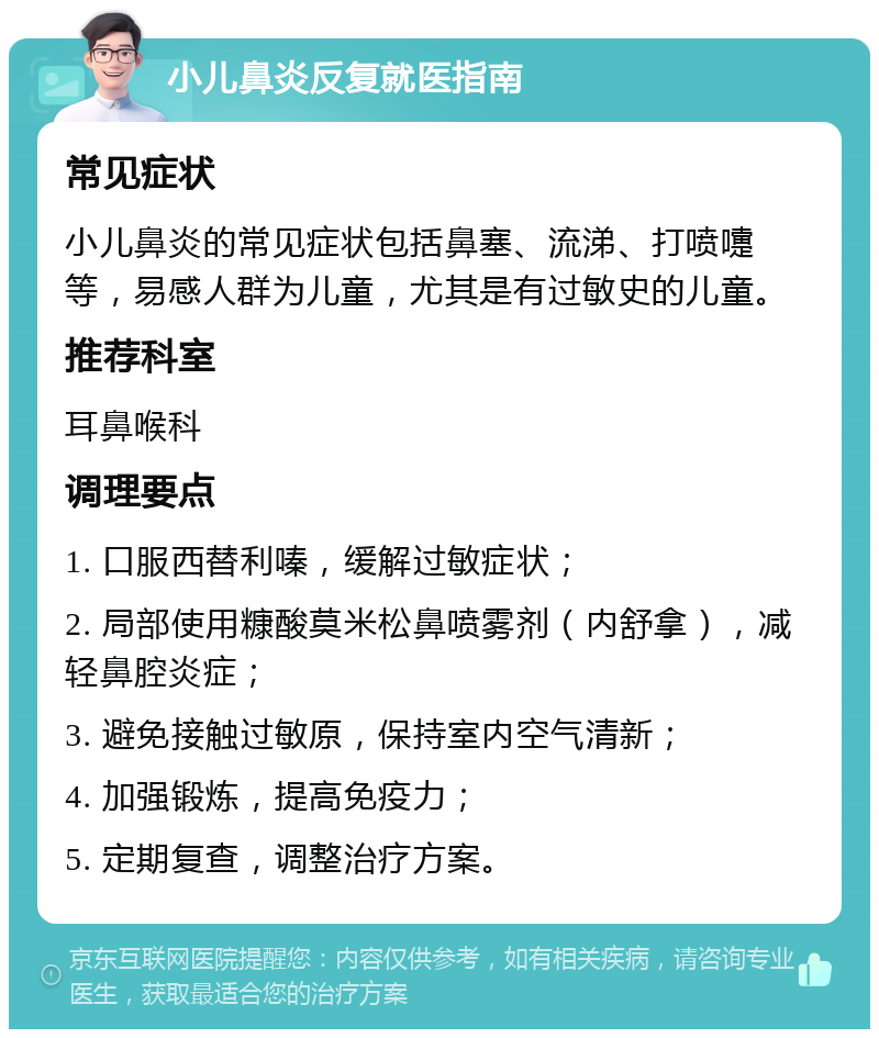 小儿鼻炎反复就医指南 常见症状 小儿鼻炎的常见症状包括鼻塞、流涕、打喷嚏等，易感人群为儿童，尤其是有过敏史的儿童。 推荐科室 耳鼻喉科 调理要点 1. 口服西替利嗪，缓解过敏症状； 2. 局部使用糠酸莫米松鼻喷雾剂（内舒拿），减轻鼻腔炎症； 3. 避免接触过敏原，保持室内空气清新； 4. 加强锻炼，提高免疫力； 5. 定期复查，调整治疗方案。