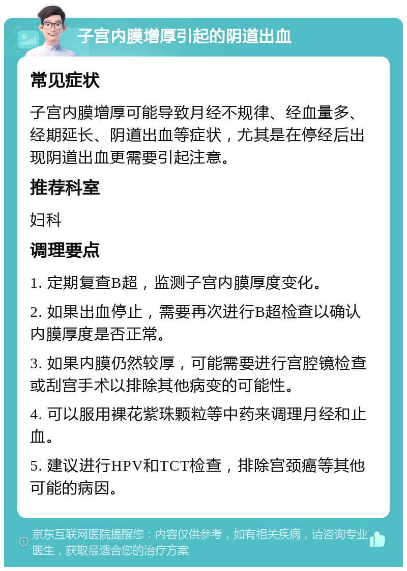 子宫内膜增厚引起的阴道出血 常见症状 子宫内膜增厚可能导致月经不规律、经血量多、经期延长、阴道出血等症状，尤其是在停经后出现阴道出血更需要引起注意。 推荐科室 妇科 调理要点 1. 定期复查B超，监测子宫内膜厚度变化。 2. 如果出血停止，需要再次进行B超检查以确认内膜厚度是否正常。 3. 如果内膜仍然较厚，可能需要进行宫腔镜检查或刮宫手术以排除其他病变的可能性。 4. 可以服用裸花紫珠颗粒等中药来调理月经和止血。 5. 建议进行HPV和TCT检查，排除宫颈癌等其他可能的病因。