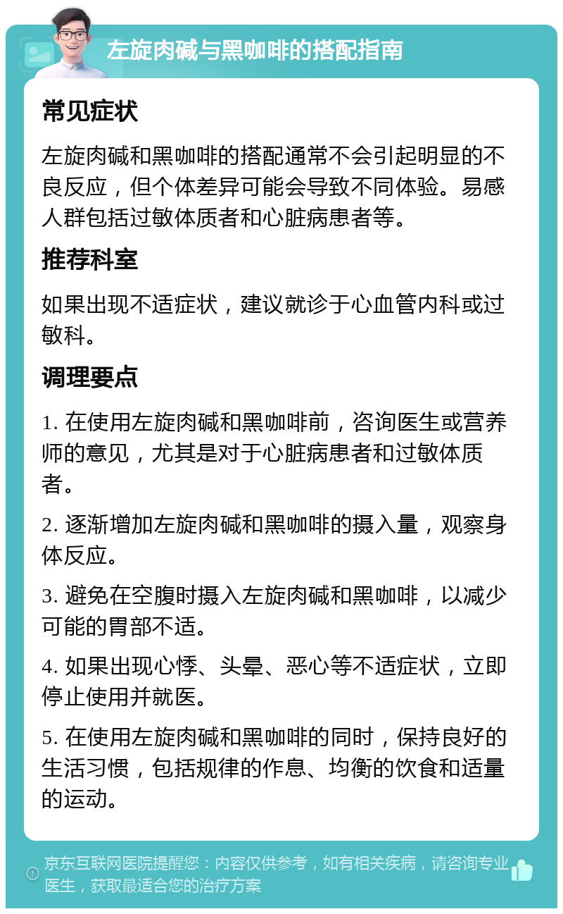 左旋肉碱与黑咖啡的搭配指南 常见症状 左旋肉碱和黑咖啡的搭配通常不会引起明显的不良反应，但个体差异可能会导致不同体验。易感人群包括过敏体质者和心脏病患者等。 推荐科室 如果出现不适症状，建议就诊于心血管内科或过敏科。 调理要点 1. 在使用左旋肉碱和黑咖啡前，咨询医生或营养师的意见，尤其是对于心脏病患者和过敏体质者。 2. 逐渐增加左旋肉碱和黑咖啡的摄入量，观察身体反应。 3. 避免在空腹时摄入左旋肉碱和黑咖啡，以减少可能的胃部不适。 4. 如果出现心悸、头晕、恶心等不适症状，立即停止使用并就医。 5. 在使用左旋肉碱和黑咖啡的同时，保持良好的生活习惯，包括规律的作息、均衡的饮食和适量的运动。