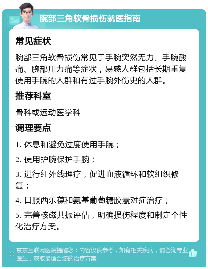 腕部三角软骨损伤就医指南 常见症状 腕部三角软骨损伤常见于手腕突然无力、手腕酸痛、腕部用力痛等症状，易感人群包括长期重复使用手腕的人群和有过手腕外伤史的人群。 推荐科室 骨科或运动医学科 调理要点 1. 休息和避免过度使用手腕； 2. 使用护腕保护手腕； 3. 进行红外线理疗，促进血液循环和软组织修复； 4. 口服西乐葆和氨基葡萄糖胶囊对症治疗； 5. 完善核磁共振评估，明确损伤程度和制定个性化治疗方案。