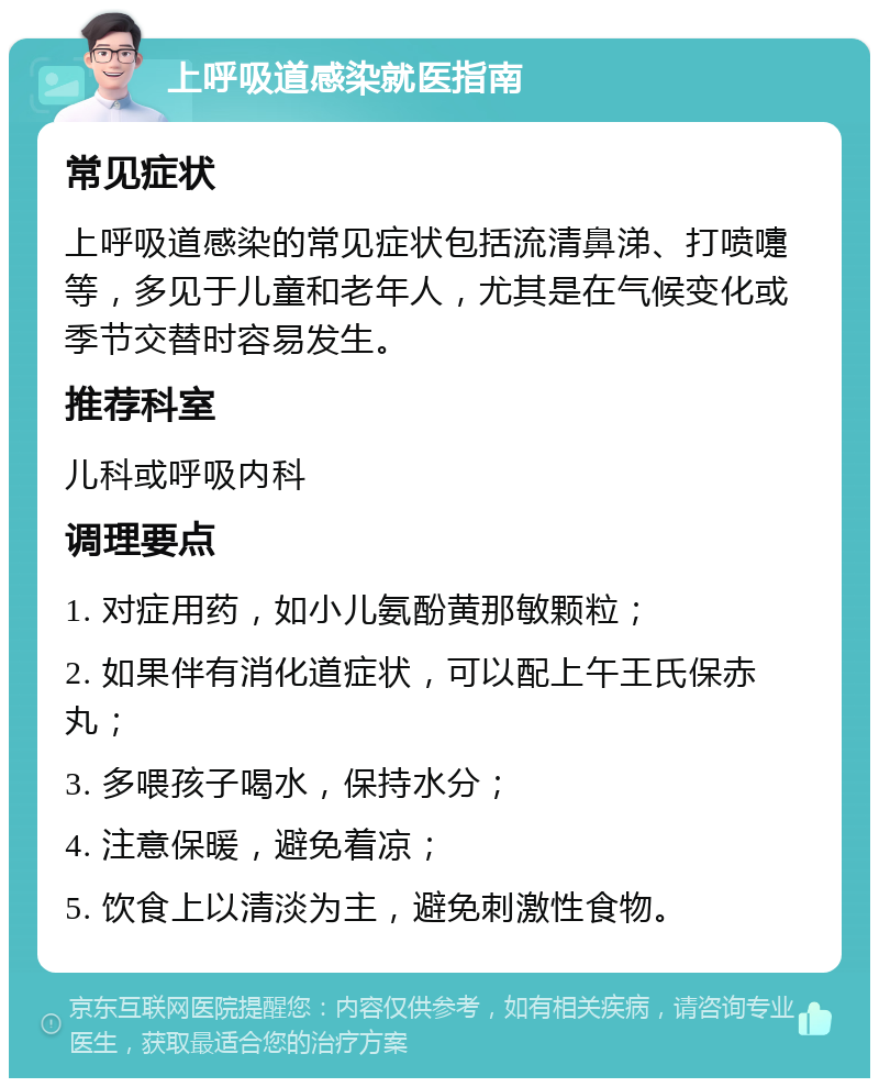 上呼吸道感染就医指南 常见症状 上呼吸道感染的常见症状包括流清鼻涕、打喷嚏等，多见于儿童和老年人，尤其是在气候变化或季节交替时容易发生。 推荐科室 儿科或呼吸内科 调理要点 1. 对症用药，如小儿氨酚黄那敏颗粒； 2. 如果伴有消化道症状，可以配上午王氏保赤丸； 3. 多喂孩子喝水，保持水分； 4. 注意保暖，避免着凉； 5. 饮食上以清淡为主，避免刺激性食物。