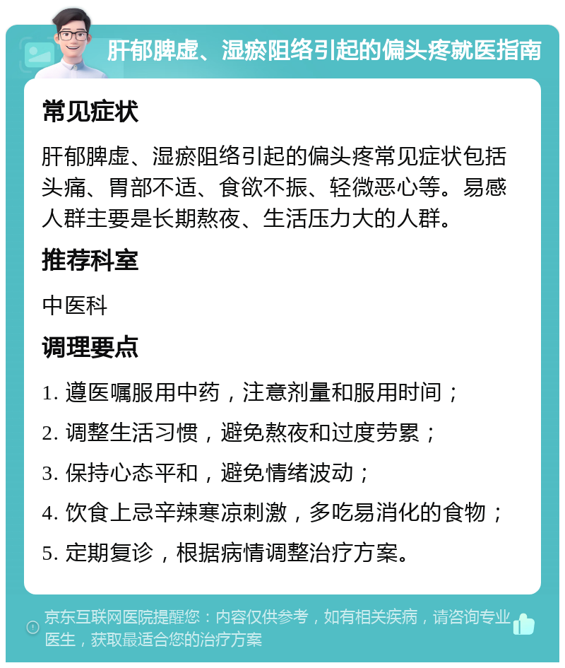 肝郁脾虚、湿瘀阻络引起的偏头疼就医指南 常见症状 肝郁脾虚、湿瘀阻络引起的偏头疼常见症状包括头痛、胃部不适、食欲不振、轻微恶心等。易感人群主要是长期熬夜、生活压力大的人群。 推荐科室 中医科 调理要点 1. 遵医嘱服用中药，注意剂量和服用时间； 2. 调整生活习惯，避免熬夜和过度劳累； 3. 保持心态平和，避免情绪波动； 4. 饮食上忌辛辣寒凉刺激，多吃易消化的食物； 5. 定期复诊，根据病情调整治疗方案。