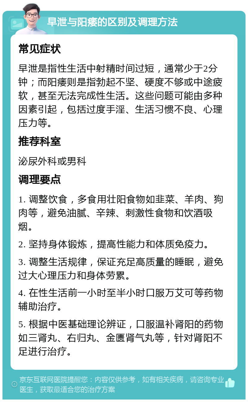 早泄与阳痿的区别及调理方法 常见症状 早泄是指性生活中射精时间过短，通常少于2分钟；而阳痿则是指勃起不坚、硬度不够或中途疲软，甚至无法完成性生活。这些问题可能由多种因素引起，包括过度手淫、生活习惯不良、心理压力等。 推荐科室 泌尿外科或男科 调理要点 1. 调整饮食，多食用壮阳食物如韭菜、羊肉、狗肉等，避免油腻、辛辣、刺激性食物和饮酒吸烟。 2. 坚持身体锻炼，提高性能力和体质免疫力。 3. 调整生活规律，保证充足高质量的睡眠，避免过大心理压力和身体劳累。 4. 在性生活前一小时至半小时口服万艾可等药物辅助治疗。 5. 根据中医基础理论辨证，口服温补肾阳的药物如三肾丸、右归丸、金匮肾气丸等，针对肾阳不足进行治疗。