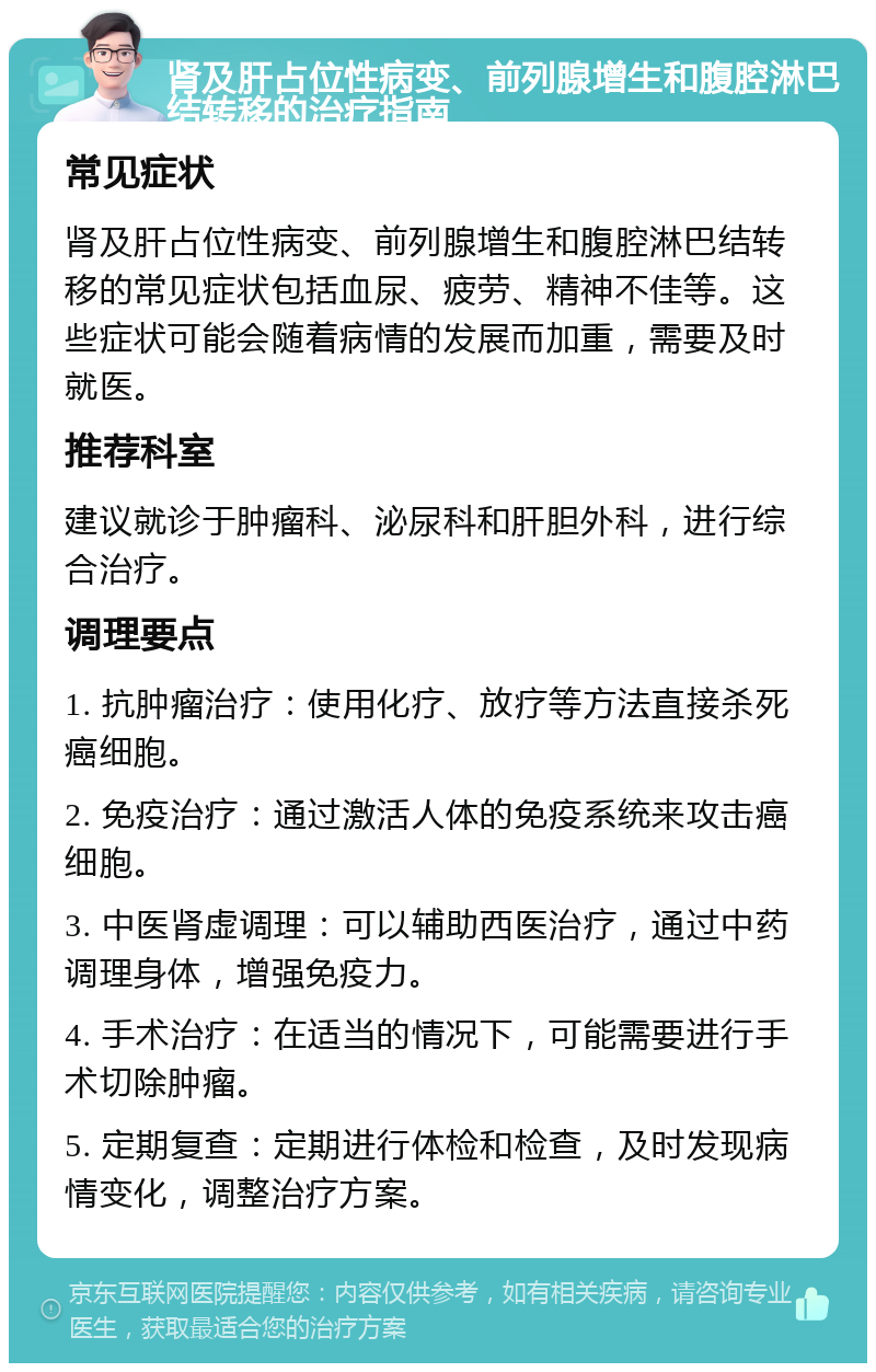 肾及肝占位性病变、前列腺增生和腹腔淋巴结转移的治疗指南 常见症状 肾及肝占位性病变、前列腺增生和腹腔淋巴结转移的常见症状包括血尿、疲劳、精神不佳等。这些症状可能会随着病情的发展而加重，需要及时就医。 推荐科室 建议就诊于肿瘤科、泌尿科和肝胆外科，进行综合治疗。 调理要点 1. 抗肿瘤治疗：使用化疗、放疗等方法直接杀死癌细胞。 2. 免疫治疗：通过激活人体的免疫系统来攻击癌细胞。 3. 中医肾虚调理：可以辅助西医治疗，通过中药调理身体，增强免疫力。 4. 手术治疗：在适当的情况下，可能需要进行手术切除肿瘤。 5. 定期复查：定期进行体检和检查，及时发现病情变化，调整治疗方案。