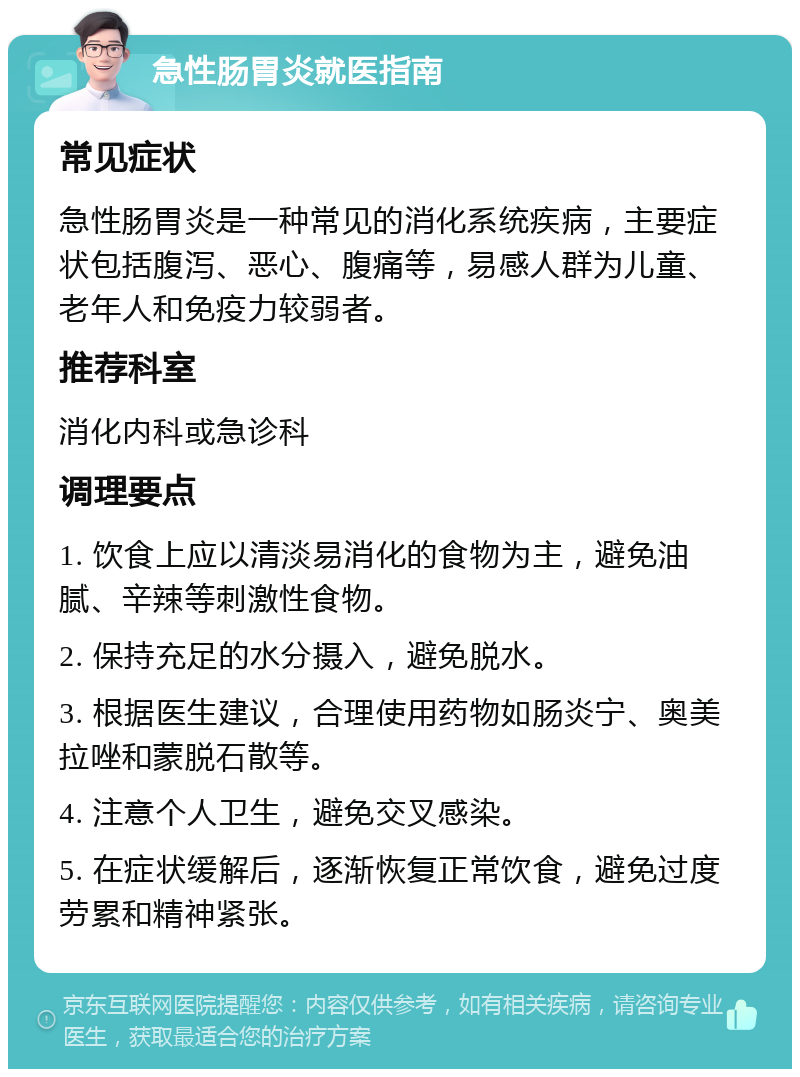 急性肠胃炎就医指南 常见症状 急性肠胃炎是一种常见的消化系统疾病，主要症状包括腹泻、恶心、腹痛等，易感人群为儿童、老年人和免疫力较弱者。 推荐科室 消化内科或急诊科 调理要点 1. 饮食上应以清淡易消化的食物为主，避免油腻、辛辣等刺激性食物。 2. 保持充足的水分摄入，避免脱水。 3. 根据医生建议，合理使用药物如肠炎宁、奥美拉唑和蒙脱石散等。 4. 注意个人卫生，避免交叉感染。 5. 在症状缓解后，逐渐恢复正常饮食，避免过度劳累和精神紧张。