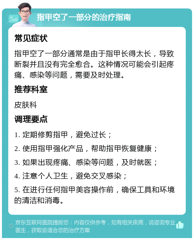 指甲空了一部分的治疗指南 常见症状 指甲空了一部分通常是由于指甲长得太长，导致断裂并且没有完全愈合。这种情况可能会引起疼痛、感染等问题，需要及时处理。 推荐科室 皮肤科 调理要点 1. 定期修剪指甲，避免过长； 2. 使用指甲强化产品，帮助指甲恢复健康； 3. 如果出现疼痛、感染等问题，及时就医； 4. 注意个人卫生，避免交叉感染； 5. 在进行任何指甲美容操作前，确保工具和环境的清洁和消毒。