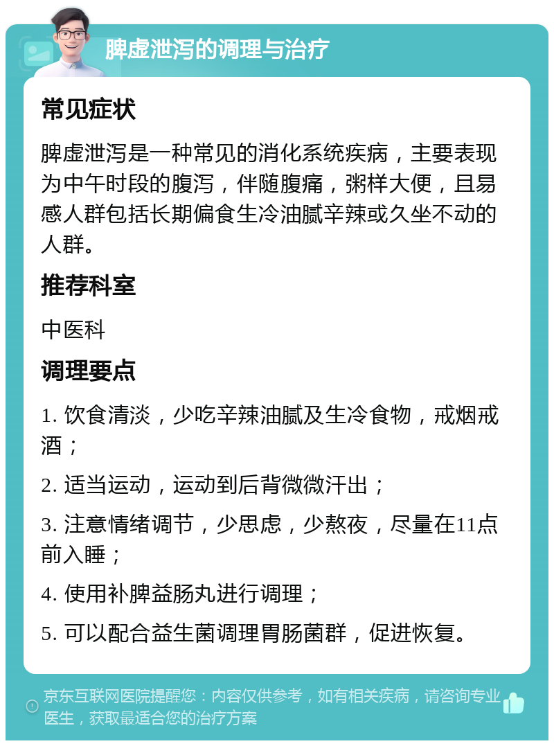 脾虚泄泻的调理与治疗 常见症状 脾虚泄泻是一种常见的消化系统疾病，主要表现为中午时段的腹泻，伴随腹痛，粥样大便，且易感人群包括长期偏食生冷油腻辛辣或久坐不动的人群。 推荐科室 中医科 调理要点 1. 饮食清淡，少吃辛辣油腻及生冷食物，戒烟戒酒； 2. 适当运动，运动到后背微微汗出； 3. 注意情绪调节，少思虑，少熬夜，尽量在11点前入睡； 4. 使用补脾益肠丸进行调理； 5. 可以配合益生菌调理胃肠菌群，促进恢复。