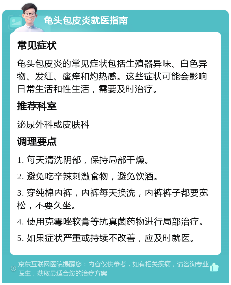 龟头包皮炎就医指南 常见症状 龟头包皮炎的常见症状包括生殖器异味、白色异物、发红、瘙痒和灼热感。这些症状可能会影响日常生活和性生活，需要及时治疗。 推荐科室 泌尿外科或皮肤科 调理要点 1. 每天清洗阴部，保持局部干燥。 2. 避免吃辛辣刺激食物，避免饮酒。 3. 穿纯棉内裤，内裤每天换洗，内裤裤子都要宽松，不要久坐。 4. 使用克霉唑软膏等抗真菌药物进行局部治疗。 5. 如果症状严重或持续不改善，应及时就医。