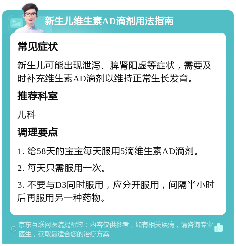 新生儿维生素AD滴剂用法指南 常见症状 新生儿可能出现泄泻、脾肾阳虚等症状，需要及时补充维生素AD滴剂以维持正常生长发育。 推荐科室 儿科 调理要点 1. 给58天的宝宝每天服用5滴维生素AD滴剂。 2. 每天只需服用一次。 3. 不要与D3同时服用，应分开服用，间隔半小时后再服用另一种药物。