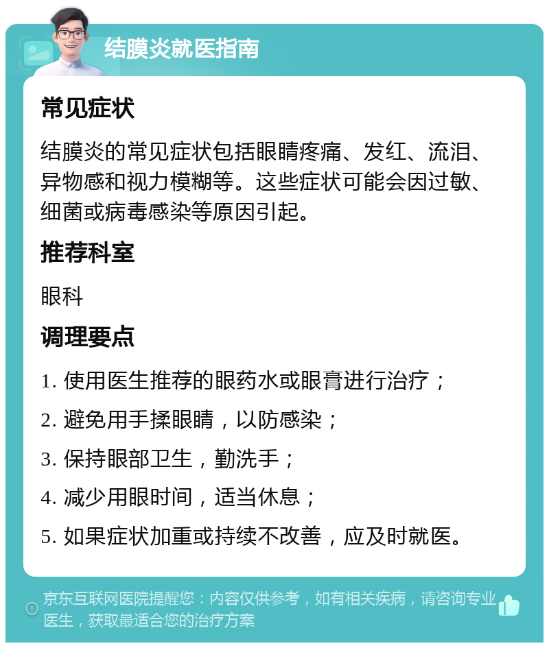 结膜炎就医指南 常见症状 结膜炎的常见症状包括眼睛疼痛、发红、流泪、异物感和视力模糊等。这些症状可能会因过敏、细菌或病毒感染等原因引起。 推荐科室 眼科 调理要点 1. 使用医生推荐的眼药水或眼膏进行治疗； 2. 避免用手揉眼睛，以防感染； 3. 保持眼部卫生，勤洗手； 4. 减少用眼时间，适当休息； 5. 如果症状加重或持续不改善，应及时就医。