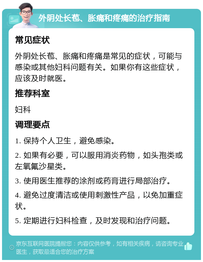 外阴处长苞、胀痛和疼痛的治疗指南 常见症状 外阴处长苞、胀痛和疼痛是常见的症状，可能与感染或其他妇科问题有关。如果你有这些症状，应该及时就医。 推荐科室 妇科 调理要点 1. 保持个人卫生，避免感染。 2. 如果有必要，可以服用消炎药物，如头孢类或左氧氟沙星类。 3. 使用医生推荐的涂剂或药膏进行局部治疗。 4. 避免过度清洁或使用刺激性产品，以免加重症状。 5. 定期进行妇科检查，及时发现和治疗问题。