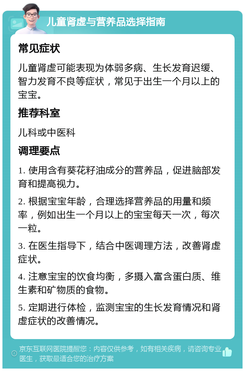 儿童肾虚与营养品选择指南 常见症状 儿童肾虚可能表现为体弱多病、生长发育迟缓、智力发育不良等症状，常见于出生一个月以上的宝宝。 推荐科室 儿科或中医科 调理要点 1. 使用含有葵花籽油成分的营养品，促进脑部发育和提高视力。 2. 根据宝宝年龄，合理选择营养品的用量和频率，例如出生一个月以上的宝宝每天一次，每次一粒。 3. 在医生指导下，结合中医调理方法，改善肾虚症状。 4. 注意宝宝的饮食均衡，多摄入富含蛋白质、维生素和矿物质的食物。 5. 定期进行体检，监测宝宝的生长发育情况和肾虚症状的改善情况。