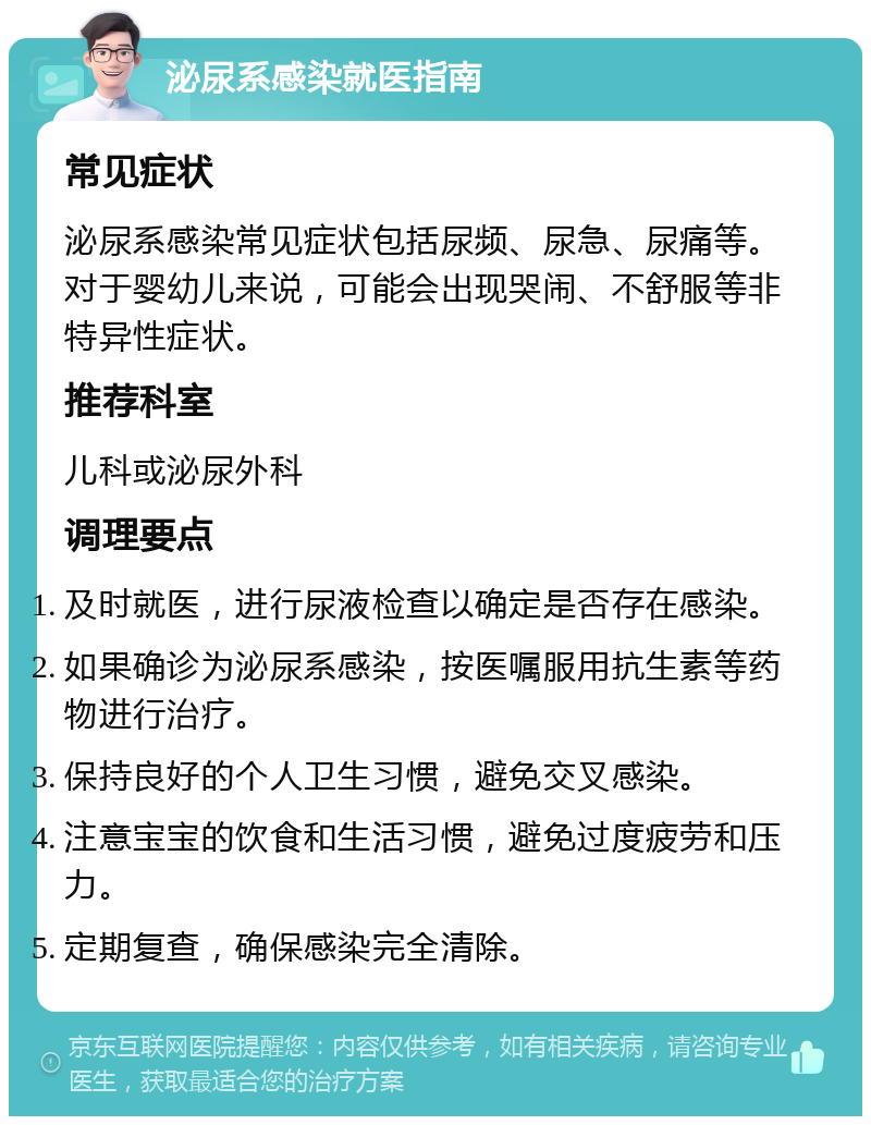 泌尿系感染就医指南 常见症状 泌尿系感染常见症状包括尿频、尿急、尿痛等。对于婴幼儿来说，可能会出现哭闹、不舒服等非特异性症状。 推荐科室 儿科或泌尿外科 调理要点 及时就医，进行尿液检查以确定是否存在感染。 如果确诊为泌尿系感染，按医嘱服用抗生素等药物进行治疗。 保持良好的个人卫生习惯，避免交叉感染。 注意宝宝的饮食和生活习惯，避免过度疲劳和压力。 定期复查，确保感染完全清除。