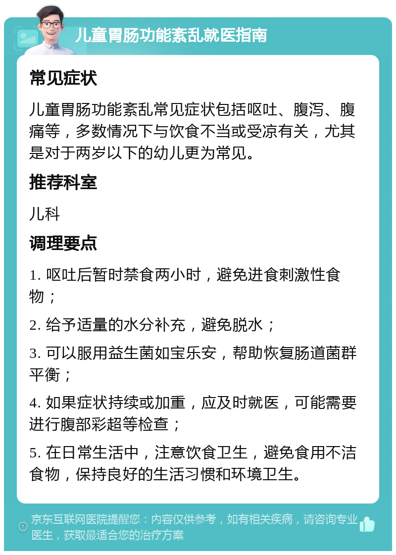 儿童胃肠功能紊乱就医指南 常见症状 儿童胃肠功能紊乱常见症状包括呕吐、腹泻、腹痛等，多数情况下与饮食不当或受凉有关，尤其是对于两岁以下的幼儿更为常见。 推荐科室 儿科 调理要点 1. 呕吐后暂时禁食两小时，避免进食刺激性食物； 2. 给予适量的水分补充，避免脱水； 3. 可以服用益生菌如宝乐安，帮助恢复肠道菌群平衡； 4. 如果症状持续或加重，应及时就医，可能需要进行腹部彩超等检查； 5. 在日常生活中，注意饮食卫生，避免食用不洁食物，保持良好的生活习惯和环境卫生。