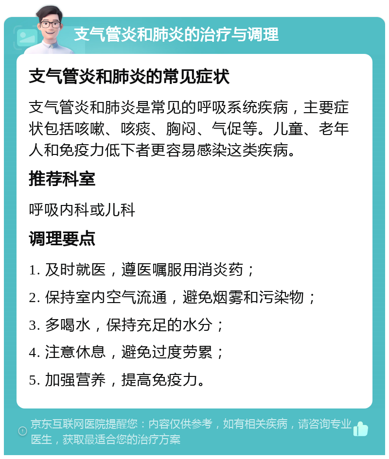 支气管炎和肺炎的治疗与调理 支气管炎和肺炎的常见症状 支气管炎和肺炎是常见的呼吸系统疾病，主要症状包括咳嗽、咳痰、胸闷、气促等。儿童、老年人和免疫力低下者更容易感染这类疾病。 推荐科室 呼吸内科或儿科 调理要点 1. 及时就医，遵医嘱服用消炎药； 2. 保持室内空气流通，避免烟雾和污染物； 3. 多喝水，保持充足的水分； 4. 注意休息，避免过度劳累； 5. 加强营养，提高免疫力。