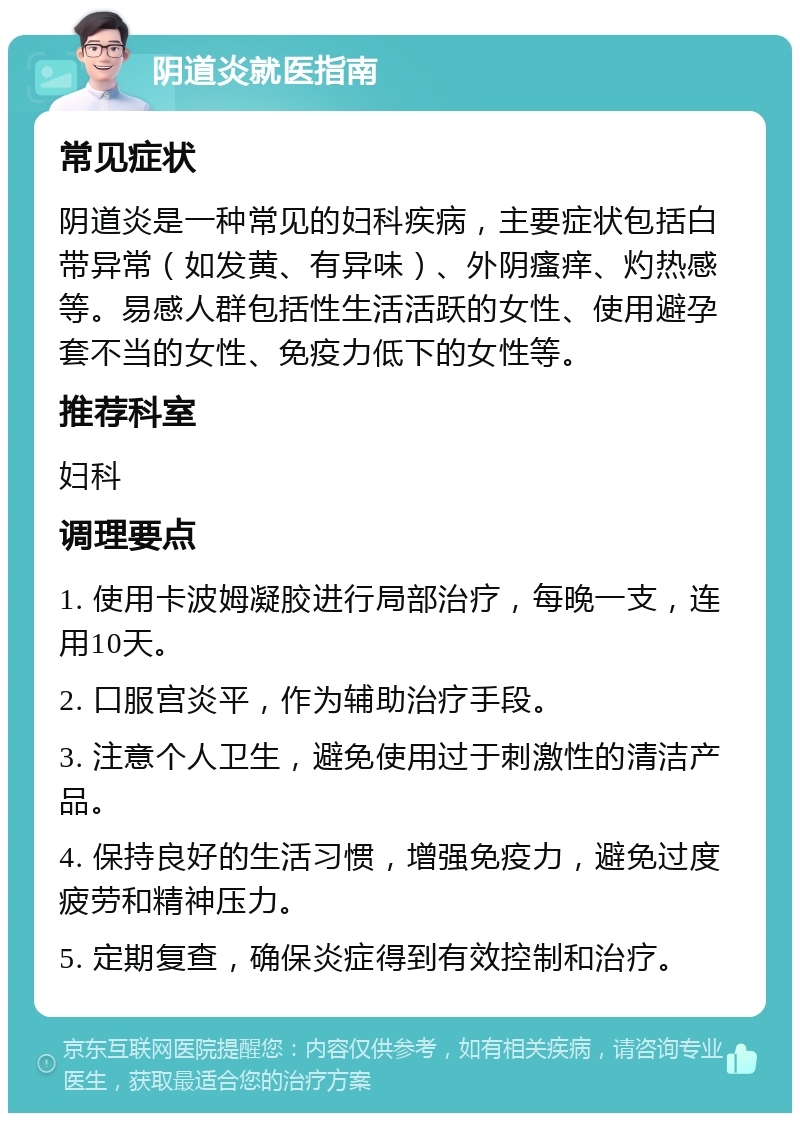 阴道炎就医指南 常见症状 阴道炎是一种常见的妇科疾病，主要症状包括白带异常（如发黄、有异味）、外阴瘙痒、灼热感等。易感人群包括性生活活跃的女性、使用避孕套不当的女性、免疫力低下的女性等。 推荐科室 妇科 调理要点 1. 使用卡波姆凝胶进行局部治疗，每晚一支，连用10天。 2. 口服宫炎平，作为辅助治疗手段。 3. 注意个人卫生，避免使用过于刺激性的清洁产品。 4. 保持良好的生活习惯，增强免疫力，避免过度疲劳和精神压力。 5. 定期复查，确保炎症得到有效控制和治疗。