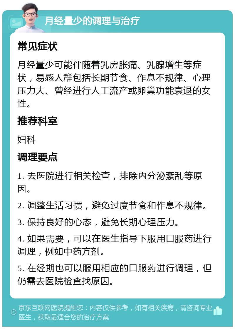 月经量少的调理与治疗 常见症状 月经量少可能伴随着乳房胀痛、乳腺增生等症状，易感人群包括长期节食、作息不规律、心理压力大、曾经进行人工流产或卵巢功能衰退的女性。 推荐科室 妇科 调理要点 1. 去医院进行相关检查，排除内分泌紊乱等原因。 2. 调整生活习惯，避免过度节食和作息不规律。 3. 保持良好的心态，避免长期心理压力。 4. 如果需要，可以在医生指导下服用口服药进行调理，例如中药方剂。 5. 在经期也可以服用相应的口服药进行调理，但仍需去医院检查找原因。